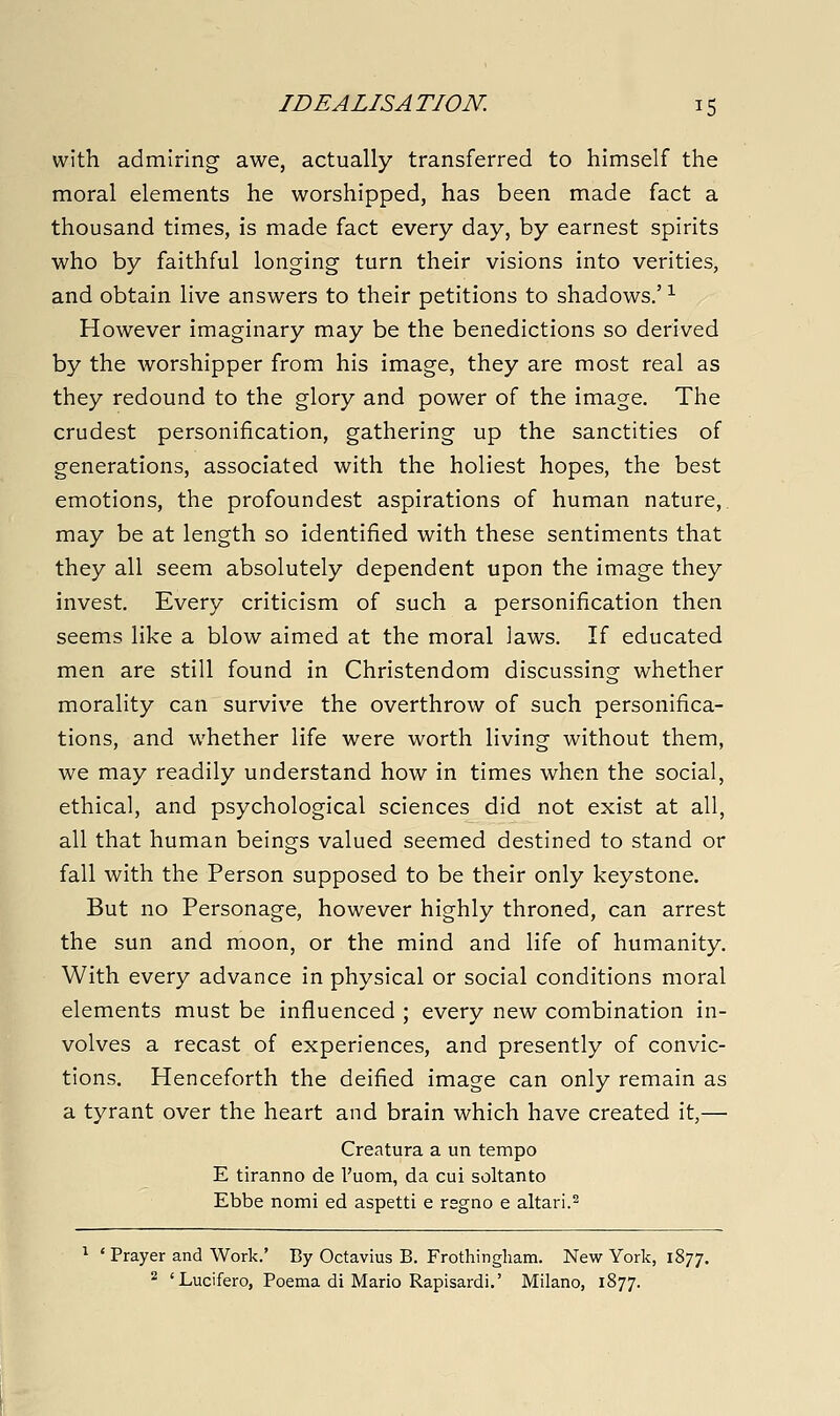 with admiring awe, actually transferred to himself the moral elements he worshipped, has been made fact a thousand times, is made fact every day, by earnest spirits who by faithful longing turn their visions into verities, and obtain live answers to their petitions to shadows.' ^ However imaginary may be the benedictions so derived by the worshipper from his image, they are most real as they redound to the glory and power of the image. The crudest personification, gathering up the sanctities of generations, associated with the holiest hopes, the best emotions, the profoundest aspirations of human nature,, may be at length so identified with these sentiments that they all seem absolutely dependent upon the image they invest. Every criticism of such a personification then seems like a blow aimed at the moral laws. If educated men are still found in Christendom discussing whether morality can survive the overthrow of such personifica- tions, and whether life were worth living without them, we may readily understand how in times when the social, ethical, and psychological sciences did not exist at all, all that human beings valued seemed destined to stand or fall with the Person supposed to be their only keystone. But no Personage, however highly throned, can arrest the sun and moon, or the mind and life of humanity. With every advance in physical or social conditions moral elements must be influenced ; every new combination in- volves a recast of experiences, and presently of convic- tions. Henceforth the deified image can only remain as a tyrant over the heart and brain which have created it,— Creatura a un tempo E tiranno de I'uom, da cui soltanto Ebbe nomi ed aspetti e rsgno e altari.^ ^ ' Prayer and Work.' By Octavius B. Frothingliam. New York, 1877. 2 'Lucifero, Poema di Mario Rapisardi.' Milano, 1877.
