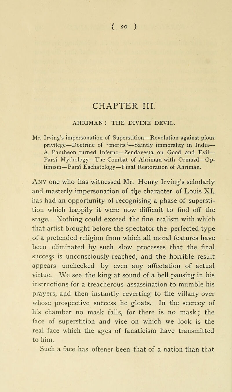 CHAPTER III. AHRIMAN : THE DIVINE DEVIL. Mr. Irving's impersonation of Superstition—Revolution against pious privilege—Doctrine of 'merits'—Saintly immorality in India— A Pantheon turned Inferno—Zendavesta on Good and Evil— Parsi Mythology—The Combat of Ahriman with Ormuzd—Op- timism— Parsi Eschatology—Final Restoration of Ahriman. Any one who has witnessed Mr. Henry Irving's scholarly and masterly impersonation of t^je character of Louis XI. has had an opportunity of recognising a phase of supersti- tion which happily it were now difficult to find off the stage. Nothing could exceed the fine realism with which that artist brought before the spectator the perfected type of a pretended religion from which all moral features have been eliminated by such slow processes that the final success is unconsciously reached, and the horrible result appears unchecked by even any affectation of actual virtue. We see the king at sound of a bell pausing in his instructions for a treacherous assassination to mumble his prayers, and then instantly reverting to the villany over whose prospective success he gloats. In the secrecy of his chamber no mask falls, for there is no mask; the face of superstition and vice on which we look is the real face which the ages of fanaticism have transmitted to him. Such a face has oftener been that of a nation than that