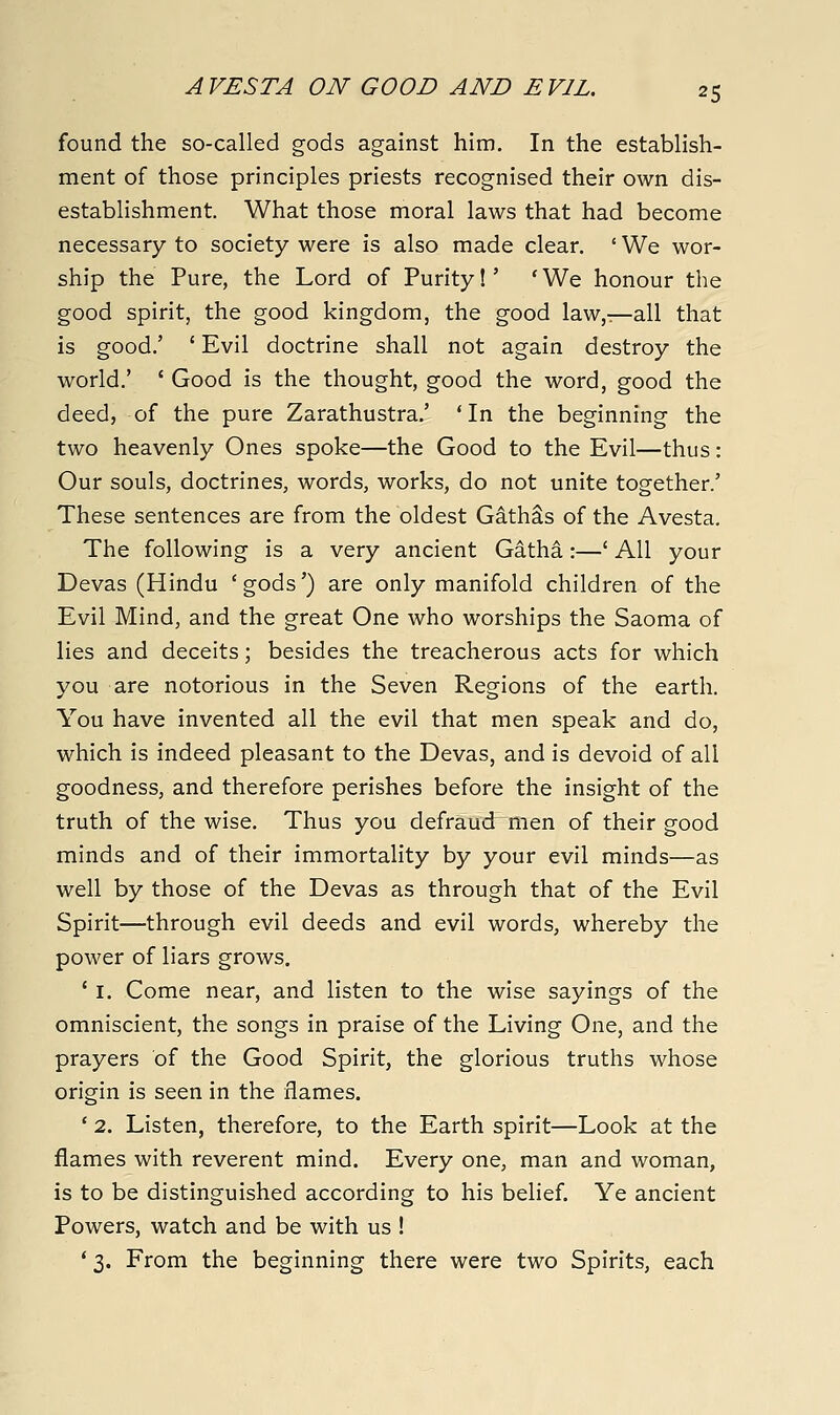 found the so-called gods against him. In the establish- ment of those principles priests recognised their own dis- establishment. What those moral laws that had become necessary to society were is also made clear. ' We wor- ship the Pure, the Lord of Purity!' 'We honour the good spirit, the good kingdom, the good law,^-all that is good.' ' Evil doctrine shall not again destroy the world.' ' Good is the thought, good the word, good the deed, of the pure Zarathustra.' 'In the beginning the two heavenly Ones spoke—the Good to the Evil—thus: Our souls, doctrines, words, works, do not unite together.' These sentences are from the oldest GathSs of the Avesta. The following is a very ancient Gatha:—' All your Devas (Hindu 'gods') are only manifold children of the Evil Mind, and the great One who worships the Saoma of lies and deceits; besides the treacherous acts for which you are notorious in the Seven Regions of the earth. You have invented all the evil that men speak and do, which is indeed pleasant to the Devas, and is devoid of all goodness, and therefore perishes before the insight of the truth of the wise. Thus you defraud men of their good minds and of their immortality by your evil minds—as well by those of the Devas as through that of the Evil Spirit—through evil deeds and evil words, whereby the power of liars grows. * I. Come near, and listen to the wise sayings of the omniscient, the songs in praise of the Living One, and the prayers of the Good Spirit, the glorious truths whose origin is seen in the flames. ' 2. Listen, therefore, to the Earth spirit—Look at the flames with reverent mind. Every one, man and woman, is to be distinguished according to his belief. Ye ancient Powers, watch and be with us ! * 3. From the beginning there were two Spirits, each