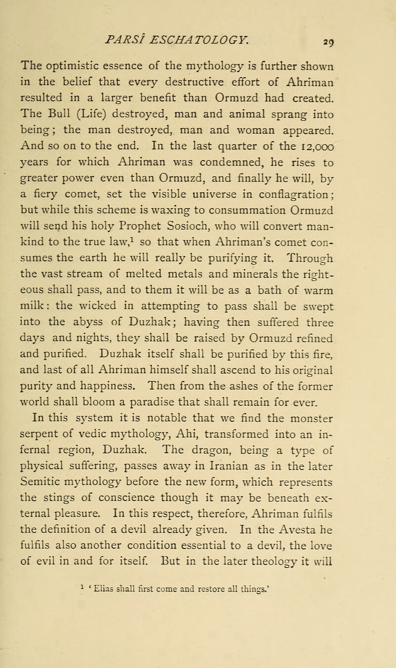 The optimistic essence of the mythology is further shown in the belief that every destructive effort of Ahriman resulted in a larger benefit than Ormuzd had created. The Bull (Life) destroyed, man and animal sprang into being; the man destroyed, man and woman appeared. And so on to the end. In the last quarter of the 12,000 years for which Ahriman was condemned, he rises to greater power even than Ormuzd, and finally he will, by a fiery comet, set the visible universe in conflagration; but while this scheme is waxing to consummation Ormuzd will send his holy Prophet Sosioch, who will convert man- kind to the true law,^ so that when Ahriman's comet con- sumes the earth he will really be purifying it. Through the vast stream of melted metals and minerals the right- eous shall pass, and to them it will be as a bath of warm milk: the wicked in attempting to pass shall be swept into the abyss of Duzhak; having then suffered three days and nights, they shall be raised by Ormuzd refined and purified. Duzhak itself shall be purified by this fire, and last of all Ahriman himself shall ascend to his original purity and happiness. Then from the ashes of the former world shall bloom a paradise that shall remain for ever. In this system it is notable that we find the monster serpent of vedic mythology, Ahi, transformed into an in- fernal region, Duzhak. The dragon, being a type of physical suffering, passes away in Iranian as in the later Semitic mythology before the new form, which represents the stings of conscience though it may be beneath ex- ternal pleasure. In this respect, therefore, Ahriman fulfils the definition of a devil already given. In the Avesta he fulfils also another condition essential to a devil, the love of evil in and for itself But in the later theology it will ^ ' Elias shall first come and restore all things.'