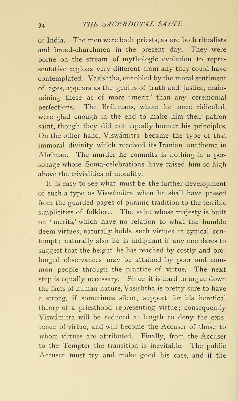 of India. The men were both priests, as are both ritualists and broad-churchmen in the present day. They were borne on the stream of mythologic evolution to repre- sentative regions very different from any they could have contemplated. Vasishtha, ennobled by the moral sentiment of ages, appears as the genius of truth and justice, main- taining these as of more ' merit' than any ceremonial perfections. The Brahmans, whom he once ridiculed, were glad enough in the end to make him their patron saint, though they did not equally honour his principles. On the other hand, Viswamitra became the type of that immoral divinity which received its Iranian anathema in Ahriman. The murder he commits is nothing in a per- sonacfe whose Soma-celebrations have raised him so higrh above the trivialities of morality. It is easy to see what must be the further development of such a type as Viswamitra when he shall have passed from the guarded pages of puranic tradition to the terrible simplicities of folklore. The saint whose majesty is built on * merits,' which have no relation to what the humble deem virtues, naturally holds such virtues in cynical con- tempt ; naturally also he is indignant if any one dares to suggest that the height he has reached by costly and pro- longed observances may be attained by poor and com- mon people through the practice of virtue. The next step is equally necessary. Since it is hard to argue down the facts of human nature, Vasishtha is pretty sure to have a strong, if sometimes silent, support for his heretical theory of a priesthood representing virtue; consequently Viswamitra will be reduced at length to deny the exis- tence of virtue, and will become the Accuser of those to whom virtues are attributed. Finally, from the Accuser to the Tempter the transition is inevitable. The public Accuser must try and make good his case, and if the