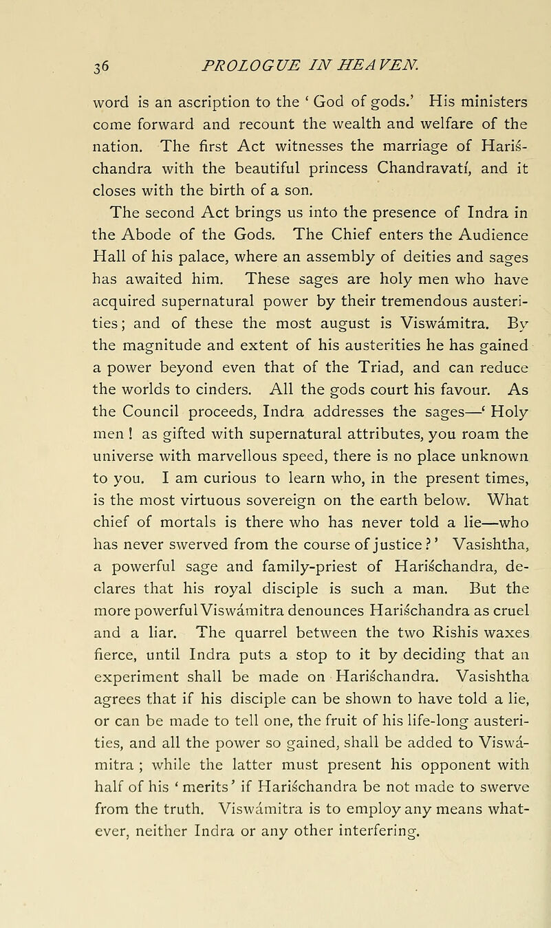 word is an ascription to the ' God of gods.' His ministers come forward and recount the wealth and welfare of the nation. The first Act witnesses the marriage of Haris- chandra with the beautiful princess Chandravati, and it closes with the birth of a son. The second Act brings us into the presence of Indra in the Abode of the Gods. The Chief enters the Audience Hall of his palace, where an assembly of deities and sages has awaited him. These sages are holy men who have acquired supernatural power by their tremendous austeri- ties ; and of these the most august is Viswamitra. By the magnitude and extent of his austerities he has gained a power beyond even that of the Triad, and can reduce the worlds to cinders. All the gods court his favour. As the Council proceeds, Indra addresses the sages—' Holy men ! as gifted with supernatural attributes, you roam the universe with marvellous speed, there is no place unknown to you. I am curious to learn who, in the present times, is the most virtuous sovereign on the earth below. What chief of mortals is there who has never told a lie—who has never swerved from the course of justice.''' Vasishtha, a powerful sage and family-priest of Hari^chandra, de- clares that his royal disciple is such a man. But the more powerful Viswamitra denounces Harischandra as cruel and a liar. The quarrel between the two Rishis waxes fierce, until Indra puts a stop to it by deciding that an experiment shall be made on Harischandra. Vasishtha agrees that if his disciple can be shown to have told a lie, or can be made to tell one, the fruit of his life-long austeri- ties, and all the power so gained, shall be added to Viswa- mitra ; while the latter must present his opponent with half of his ' merits' if Harischandra be not made to swerve from the truth. Viswamitra is to employ any means what- ever, neither Indra or any other interfering.