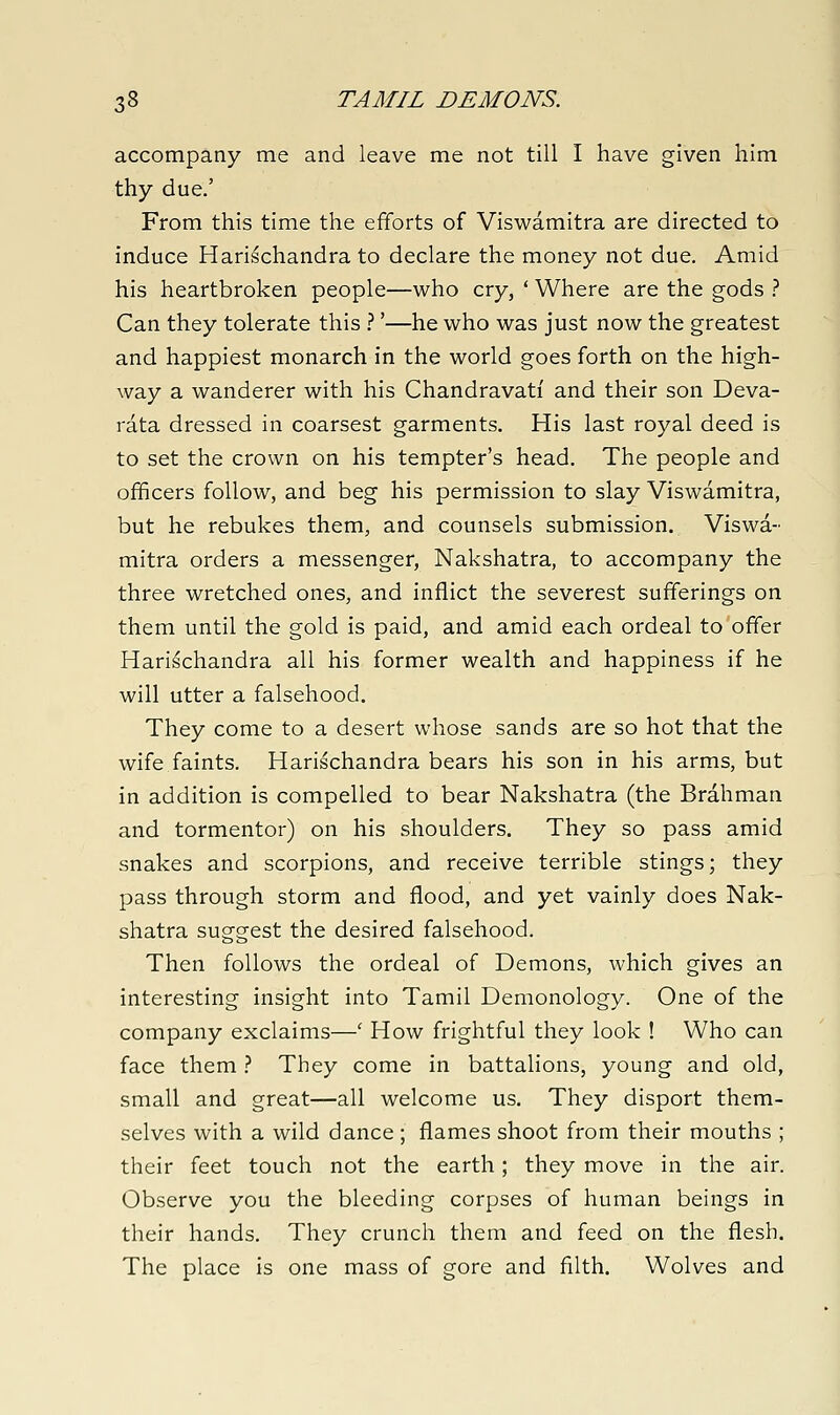 accompany me and leave me not till I have given him thy due.' From this time the efforts of Viswamitra are directed to induce Harischandra to declare the money not due. Amid his heartbroken people—who cry, ' Where are the gods } Can they tolerate this .'''—he who was just now the greatest and happiest monarch in the world goes forth on the high- way a wanderer with his Chandravati and their son Deva- rata dressed in coarsest garments. His last royal deed is to set the crown on his tempter's head. The people and officers follow, and beg his permission to slay Viswamitra, but he rebukes them, and counsels submission. Viswa- mitra orders a messenger, Nakshatra, to accompany the three wretched ones, and inflict the severest sufferings on them until the gold is paid, and amid each ordeal to offer Harischandra all his former wealth and happiness if he will utter a falsehood. They come to a desert whose sands are so hot that the wife faints. Harischandra bears his son in his arms, but in addition is compelled to bear Nakshatra (the Brahman and tormentor) on his shoulders. They so pass amid snakes and scorpions, and receive terrible stings; they pass through storm and flood, and yet vainly does Nak- shatra suggest the desired falsehood. Then follows the ordeal of Demons, which gives an interesting insight into Tamil Demonology. One of the company exclaims—' How frightful they look ! Who can face them} They come in battalions, young and old, small and great—all welcome us. They disport them- selves with a wild dance; flames shoot from their mouths ; their feet touch not the earth; they move in the air. Observe you the bleeding corpses of human beings in their hands. They crunch them and feed on the flesh. The place is one mass of gore and filth. Wolves and
