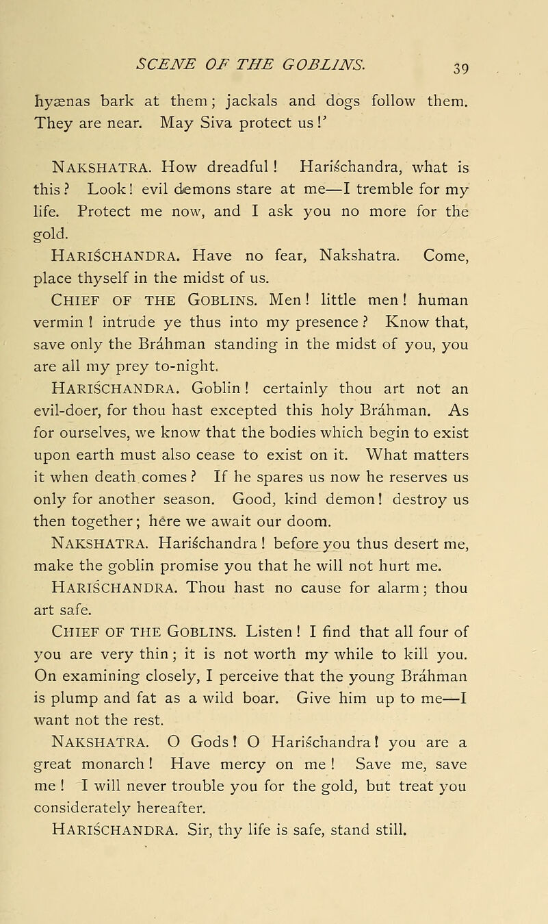 hyaenas bark at them; jackals and dogs follow them. They are near. May Siva protect us V Nakshatra. How dreadful! Harischandra, what is this ? Look! evil demons stare at me—I tremble for my life. Protect me now, and I ask you no more for the gold. Harischandra. Have no fear, Nakshatra. Come, place thyself in the midst of us. Chief of the Goblins. Men! little men! human vermin ! intrude ye thus into my presence .'' Know that, save only the Brahman standing in the midst of you, you are all my prey to-night. Harischandra. Goblin! certainly thou art not an evil-doer, for thou hast excepted this holy Brahman, As for ourselves, we know that the bodies which begin to exist upon earth must also cease to exist on it. What matters it when death comes.-' If he spares us now he reserves us only for another season. Good, kind demon! destroy us then together; here we await our doom. Nakshatra. Harischandra ! before you thus desert me, make the goblin promise you that he will not hurt me. Harischandra. Thou hast no cause for alarm; thou art safe. Chief of the Goblins. Listen! I find that all four of you are very thin; it is not worth my while to kill you. On examining closely, I perceive that the young Brahman is plump and fat as a wild boar. Give him up to me—I want not the rest. Nakshatra. O Gods! O Harischandra! you are a great monarch ! Have mercy on me ! Save me, save me ! I will never trouble you for the gold, but treat you considerately hereafter. Harischandra. Sir, thy life is safe, stand still.