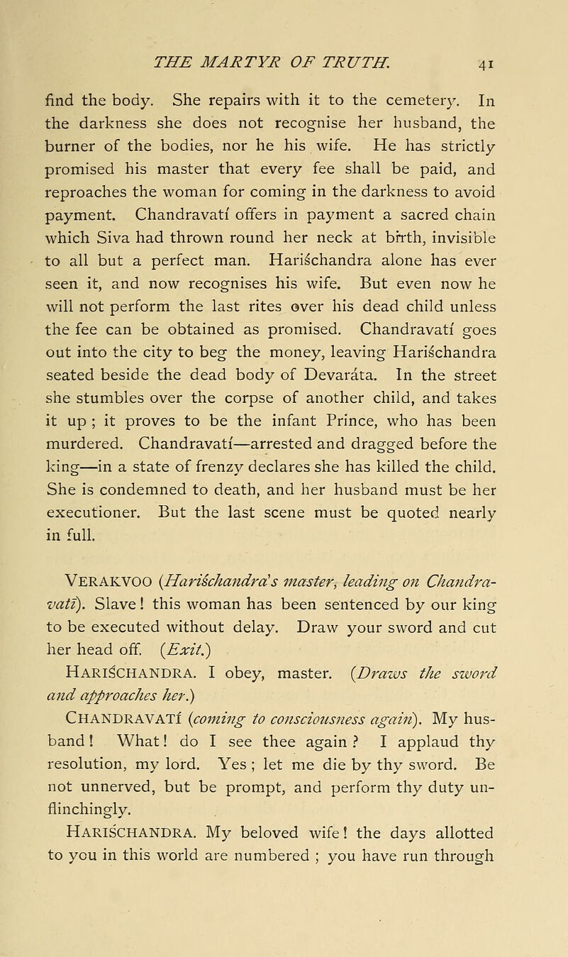 find the body. She repairs with it to the cemetery. In the darkness she does not recognise her husband, the burner of the bodies, nor he his wife. He has strictly promised his master that every fee shall be paid, and reproaches the woman for coming in the darkness to avoid payment. Chandravati offers in payment a sacred chain which Siva had thrown round her neck at birth, invisible to all but a perfect man. Hari^chandra alone has ever seen it, and now recognises his wife. But even now he will not perform the last rites over his dead child unless the fee can be obtained as promised. Chandravati goes out into the city to beg the money, leaving Hari^chandra seated beside the dead body of Devarata. In the street she stumbles over the corpse of another child, and takes it up ; it proves to be the infant Prince, who has been murdered. Chandravati—arrested and dragged before the king—in a state of frenzy declares she has killed the child. She is condemned to death, and her husband must be her executioner. But the last scene must be quoted nearly in full. Verakvoo {HarischandrcHs master, leading on Chandra- vati). Slave! this woman has been sentenced by our king to be executed without delay. Draw your sword and cut her head off. {Exit.) Hari^CHANDRA. I obey, master. {Draws the sword and approaches her) Chandravati {coming to consciousness again). My hus- band ! What! do I see thee again .'' I applaud thy resolution, my lord. Yes ; let me die by thy sword. Be not unnerved, but be prompt, and perform thy duty un- flinchingly. Harischandra. My beloved wife! the days allotted to you in this world are numbered ; you have run through