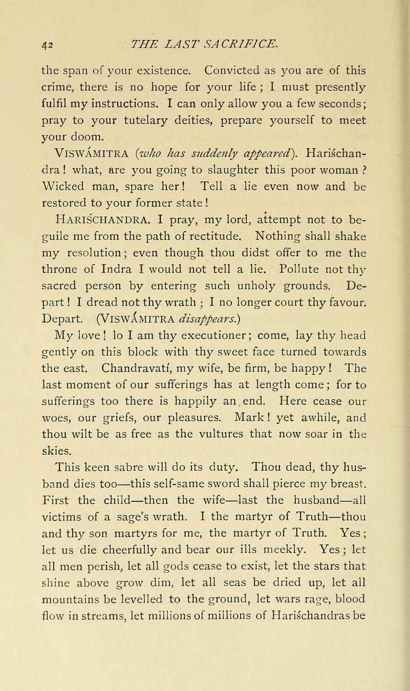the span of your existence. Convicted as you are of this crime, there is no hope for your hfe ; I must presently fulfil my instructions. I can only allow you a few seconds; pray to your tutelary deities, prepare yourself to meet your doom. ViSWAMITRA {who has suddenly appeared^. Harischan- dra! what, are you going to slaughter this poor woman } Wicked man, spare her! Tell a lie even now and be restored to your former state ! Harischandra. I pray, my lord, attempt not to be- guile me from the path of rectitude. Nothing shall shake my resolution; even though thou didst offer to me the throne of Indra I would not tell a lie. Pollute not thy sacred person by entering such unholy grounds. De- part ! I dread not thy wrath ; I no longer court thy favour. Depart. (ViswXmitra disappears) My love! lo I am thy executioner; come, lay thy head gently on this block with thy sweet face turned towards the east. Chandravati, my wife, be firm, be happy! The last moment of our sufferings has at length come; for to sufferings too there is happily an.end. Here cease our woes, our griefs, our pleasures. Mark ! yet awhile, and thou wilt be as free as the vultures that now soar in the skies. This keen sabre will do its duty. Thou dead, thy hus- band dies too—this self-same sword shall pierce my breast. First the child—then the wife—last the husband—all victims of a sage's wrath. I the martyr of Truth—thou and thy son martyrs for me, the martyr of Truth. Yes; let us die cheerfully and bear our ills meekly. Yes; let all men perish, let all gods cease to exist, let the stars that shine above grow dim, let all seas be dried up, let all mountains be levelled to the ground, let wars rage, blood flow in streams, let millions of millions of Hari^chandrasbe