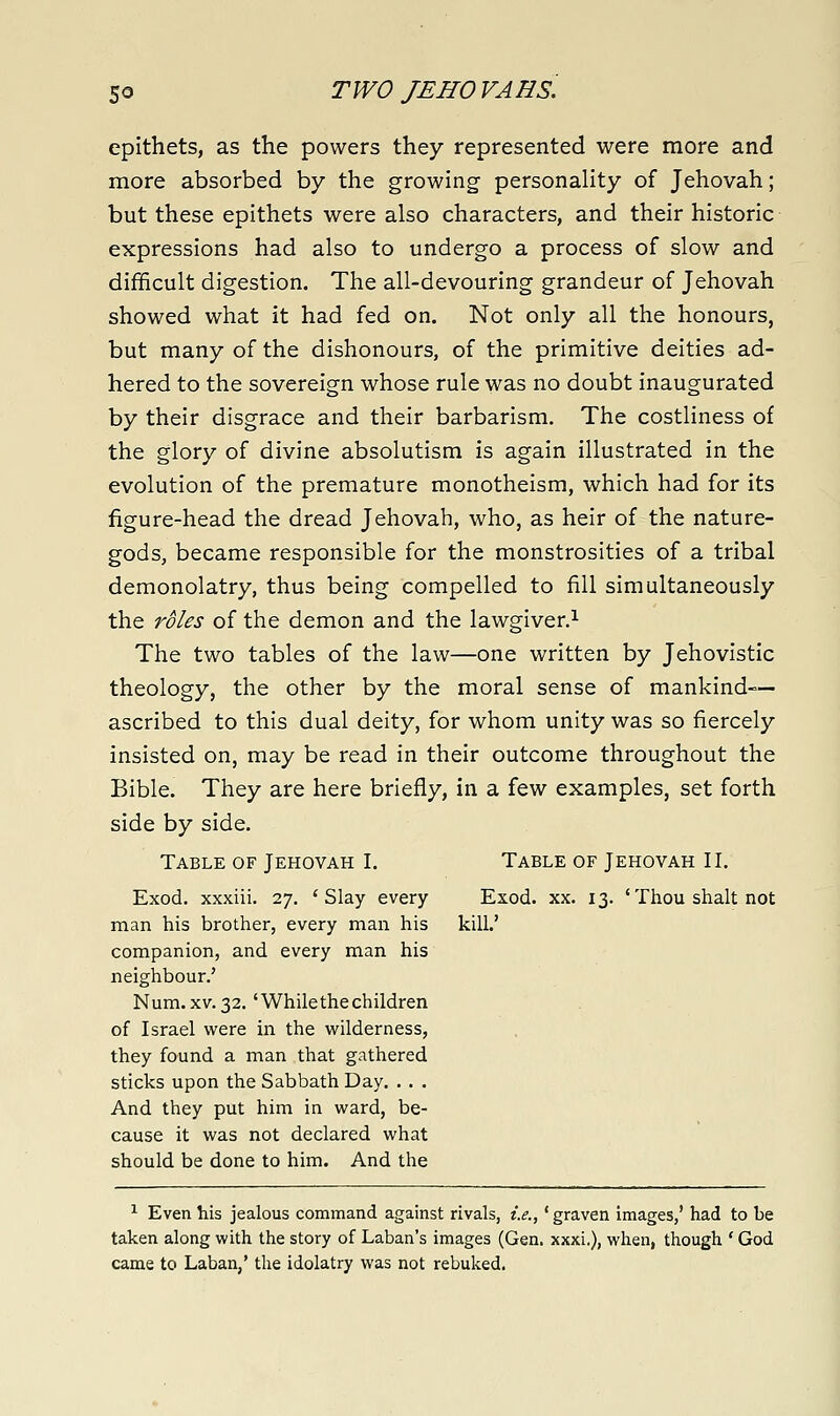 epithets, as the powers they represented were more and more absorbed by the growing personality of Jehovah; but these epithets were also characters, and their historic expressions had also to undergo a process of slow and difficult digestion. The all-devouring grandeur of Jehovah showed what it had fed on. Not only all the honours, but many of the dishonours, of the primitive deities ad- hered to the sovereign whose rule was no doubt inaugurated by their disgrace and their barbarism. The costliness of the glory of divine absolutism is again illustrated in the evolution of the premature monotheism, which had for its figure-head the dread Jehovah, who, as heir of the nature- gods, became responsible for the monstrosities of a tribal demonolatry, thus being compelled to fill simultaneously the roles of the demon and the lawgiver.^ The two tables of the law—one written by Jehovistic theology, the other by the moral sense of mankind- ascribed to this dual deity, for whom unity was so fiercely insisted on, may be read in their outcome throughout the Bible. They are here briefly, in a few examples, set forth side by side. Table of Jehovah I. Table of Jehovah II. Exod, xxxiii. 27. 'Slay every Exod. xx. 13. 'Thou shalt not man his brother, every man his kill.' companion, and every man his neighbour.' Num.XV.32.'Whilethechildren of Israel were in the wilderness, they found a man that gathered sticks upon the Sabbath Day. . . . And they put him in ward, be- cause it was not declared what should be done to him. And the ^ Even his jealous command against rivals, i.e.,' graven images,' had to be taken along with the story of Laban's images (Gen. xxxi.), when, though ' God came to Laban,' the idolatry was not rebuked.