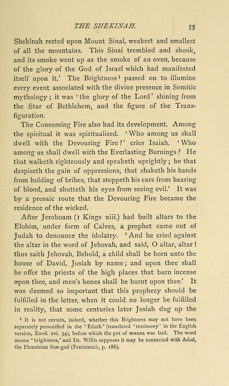 Shekinah rested upon Mount Sinai, weakest and smallest of all the mountains. This Sinai trembled and shook, and its smoke went up as the smoke of an oven, because of the glory of the God of Israel which had manifested itself upon it.' The Brightness^ passed on to illumine every event associated with the divine presence in Semitic mythology ; it was ' the glory of the Lord' shining from the Star of Bethlehem, and the figure of the Trans- figuration. The Consuming Fire also had its development. Among the spiritual it was spiritualised. ' Who among us shall dwell with the Devouring Fire.?' cries Isaiah. 'Who among us shall dwell with the Everlasting Burnings } He that walketh righteously and speaketh uprightly; he that despiseth the gain of oppressions, that shaketh his hands from holding of bribes, that stoppeth his ears from hearing of blood, and shutteth his eyes from seeing evil' It was by a prosaic route that the Devouring Fire became the residence of the wicked. After Jeroboam (i Kings xiii.) had built altars to the Elohim, under form of Calves, a prophet came out of Judah to denounce the idolatry. ' And he cried against the altar in the word of Jehovah, and said, O altar, altar ! thus saith Jehovah, Behold, a child shall be born unto the house of David, Josiah by name; and upon thee shall he offer the priests of the high places that burn incense upon thee, and men's bones shall be burnt upon thee.' It was deemed so important that this prophecy should be fulfilled in the letter, when it could no longer be fulfilled in reality, that some centuries later Josiah dug up the ^ It is not certain, indeed, whether this Brightness may not have been separately personified in the ' Eduth' (translated ' testimony' in the English version, Exod. xvi. 34), before which the pot of manna was laid. The word means ' brightness,' and Dr. Willis supposes it may be connected with Adod, the Phoenician Sun-god (Pentateuch, p. 186).