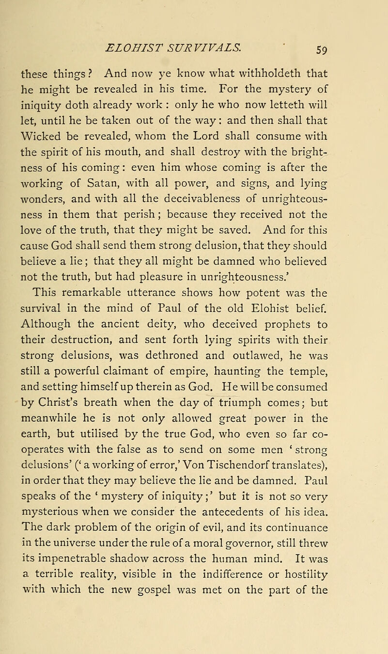 these things ? And now ye know what withholdeth that he might be revealed in his time. For the mystery of iniquity doth already work : only he who now letteth will let, until he be taken out of the way: and then shall that Wicked be revealed, whom the Lord shall consume with the spirit of his mouth, and shall destroy with the bright- ness of his coming: even him whose coming is after the working of Satan, with all power, and signs, and lying wonders, and with all the deceivableness of unrighteous- ness in them that perish; because they received not the love of the truth, that they might be saved. And for this cause God shall send them strong delusion, that they should believe a lie; that they all might be damned who believed not the truth, but had pleasure in unrighteousness.' This remarkable utterance shows how potent was the survival in the mind of Paul of the old Elohist belief. Although the ancient deity, who deceived prophets to their destruction, and sent forth lying spirits with their strong delusions, was dethroned and outlawed, he was still a powerful claimant of empire, haunting the temple, and setting himself up therein as God. He will be consumed by Christ's breath when the day of triumph comes; but meanwhile he is not only allowed great power in the earth, but utilised by the true God, who even so far co- operates with the false as to send on some men ' strong delusions' (' a working of error,' Von Tischendorf translates), in order that they may believe the lie and be damned. Paul speaks of the * mystery of iniquity;' but it is not so very mysterious when we consider the antecedents of his idea. The dark problem of the origin of evil, and its continuance in the universe under the rule of a moral governor, still threw its impenetrable shadow across the human mind. It was a terrible reality, visible in the indifference or hostility with which the new gospel was met on the part of the