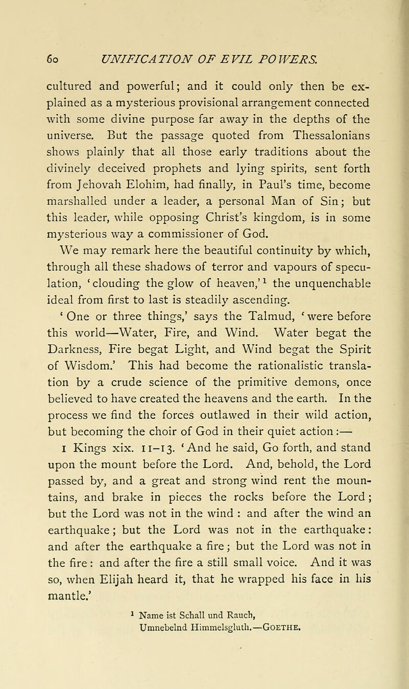 cultured and powerful; and it could only then be ex- plained as a mysterious provisional arrangement connected with some divine purpose far away in the depths of the universe. But the passage quoted from Thessalonians shows plainly that all those early traditions about the divinely deceived prophets and lying spirits, sent forth from Jehovah Elohim, had finally, in Paul's time, become marshalled under a leader, a personal Man of Sin; but this leader, while opposing Christ's kingdom, is in some mysterious way a commissioner of God. We may remark here the beautiful continuity by which, through all these shadows of terror and vapours of specu- lation, ' clouding the glow of heaven,' ^ the unquenchable ideal from first to last is steadily ascending. ' One or three things,' says the Talmud, ' were before this world—Water, Fire, and Wind. Water begat the Darkness, Fire begat Light, and Wind begat the Spirit of Wisdom.' This had become the rationalistic transla- tion by a crude science of the primitive demons, once believed to have created the heavens and the earth. In the process we find the forces outlawed in their wild action, but becoming the choir of God in their quiet action :— I Kings xix. 11-13. 'And he said, Go forth, and stand upon the mount before the Lord. And, behold, the Lord passed by, and a great and strong wind rent the moun- tains, and brake in pieces the rocks before the Lord ; but the Lord was not in the wind : and after the wind an earthquake; but the Lord was not in the earthquake: and after the earthquake a fire; but the Lord was not in the fire : and after the fire a still small voice. And it was so, when Elijah heard it, that he wrapped his face in his mantle.' ^ Name ist Schall und Rauch, Umnebelnd Himmelsgluth.—Goethe.