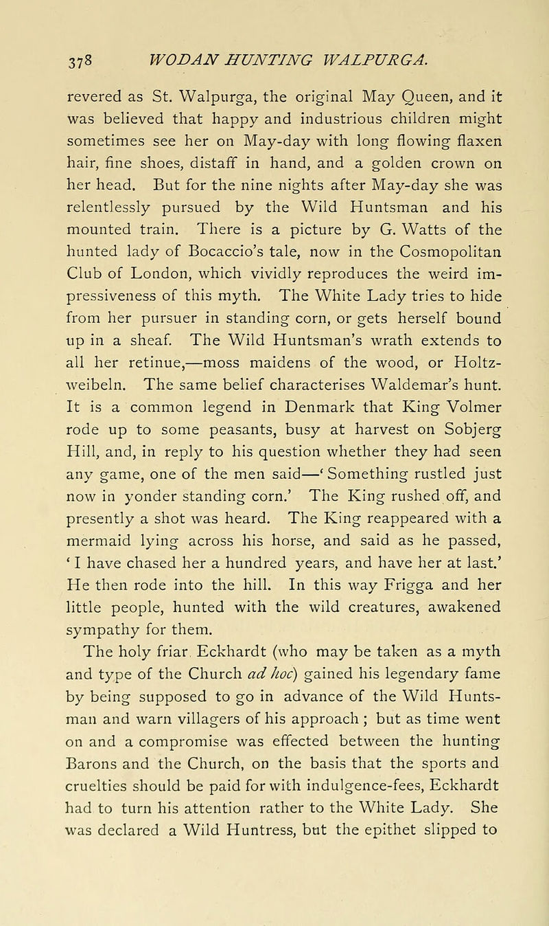 revered as St. Walpurga, the original May Queen, and it was believed that happy and industrious children might sometimes see her on May-day with long flowing flaxen hair, fine shoes, distaff in hand, and a golden crown on her head. But for the nine nights after May-day she was relentlessly pursued by the Wild Huntsman and his mounted train. There is a picture by G. Watts of the hunted lady of Bocaccio's tale, now in the Cosmopolitan Club of London, which vividly reproduces the weird im- pressiveness of this myth. The White Lady tries to hide from her pursuer in standing corn, or gets herself bound up in a sheaf The Wild Huntsman's wrath extends to all her retinue,—moss maidens of the wood, or Holtz- weibeln. The same belief characterises Waldemar's hunt. It is a common legend in Denmark that King Volmer rode up to some peasants, busy at harvest on Sobjerg Hill, and, in reply to his question whether they had seen any game, one of the men said—'Something rustled just now in yonder standing corn.' The King rushed off, and presently a shot was heard. The King reappeared with a mermaid lying across his horse, and said as he passed, * I have chased her a hundred years, and have her at last.' He then rode into the hill. In this way Frigga and her little people, hunted with the wild creatures, awakened sympathy for them. The holy friar, Eckhardt (who may be taken as a myth and type of the Church ad hoc) gained his legendary fame by being supposed to go in advance of the Wild Hunts- man and warn villagers of his approach ; but as time went on and a compromise was effected between the hunting Barons and the Church, on the basis that the sports and cruelties should be paid for with indulgence-fees, Eckhardt had to turn his attention rather to the White Lady. She was declared a Wild Huntress, but the epithet slipped to