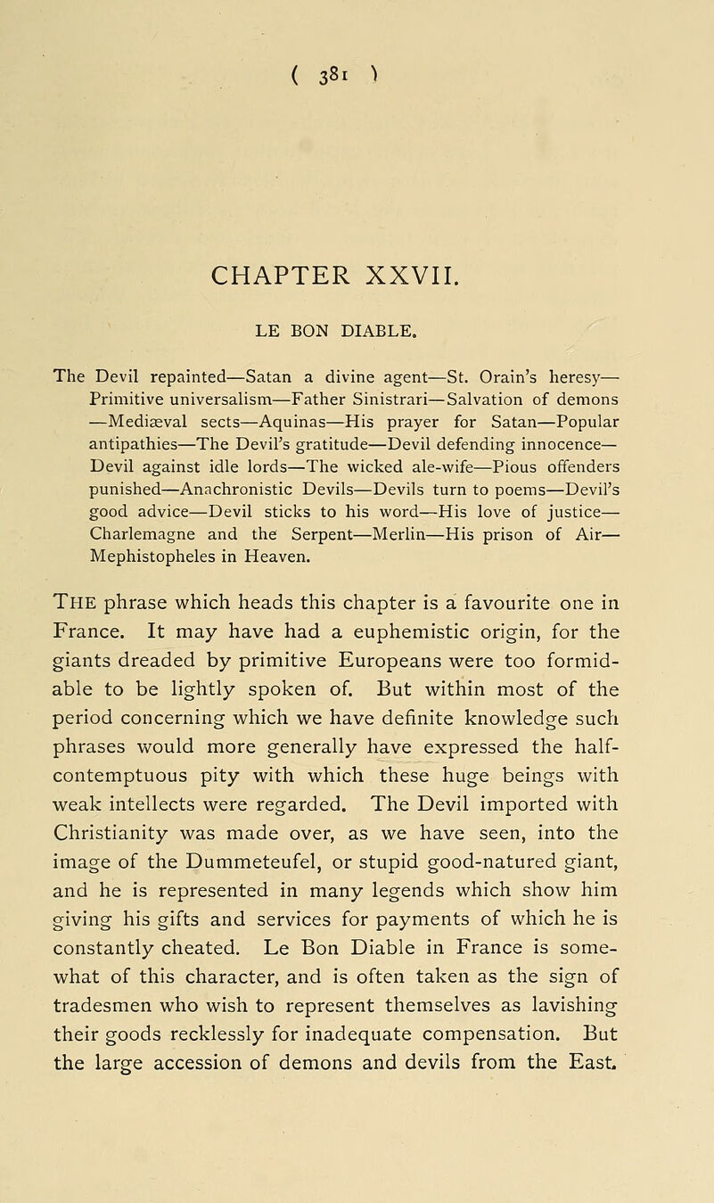 CHAPTER XXVII. LE BON DIABLE. The Devil repainted—Satan a divine agent—St. Grain's heresy— Primitive universalism—Father Sinistrari—Salvation of demons —Medieval sects—Aquinas—His prayer for Satan—Popular antipathies—The Devil's gratitude—Devil defending innocence— Devil against idle lords—The wicked ale-wife—Pious offenders punished—Anachronistic Devils—Devils turn to poems—Devil's good advice—Devil sticlis to his word—His love of justice— Charlemagne and the Serpent—Merlin—His prison of Air— Mephistopheles in Heaven. The phrase which heads this chapter is a favourite one in France. It may have had a euphemistic origin, for the giants dreaded by primitive Europeans were too formid- able to be lightly spoken of. But within most of the period concerning which we have definite knowledge such phrases would more generally have expressed the half- contemptuous pity with which these huge beings with weak intellects were regarded. The Devil imported with Christianity was made over, as we have seen, into the image of the Dummeteufel, or stupid good-natured giant, and he is represented in many legends which show him giving his gifts and services for payments of which he is constantly cheated. Le Bon Diable in France is some- what of this character, and is often taken as the sign of tradesmen who wish to represent themselves as lavishing their goods recklessly for inadequate compensation. But the large accession of demons and devils from the East.