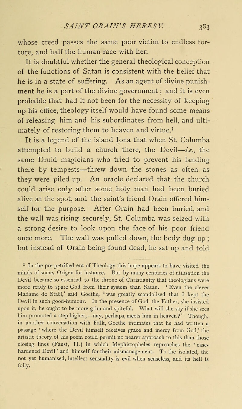 whose creed passes the same poor victim to endless tor- ture, and half the human race with her. It is doubtful whether the general theological conception of the functions of Satan is consistent with the belief that he is in a state of suffering. As an agent of divine punish- ment he is a part of the divine government; and it is even probable that had it not been for the necessity of keeping up his ofhce, theology itself would have found some means of releasing him and his subordinates from hell, and ulti- mately of restoring them to heaven and virtue.^ It is a legend of the island lona that when St. Columba attempted to build a church there, the Devil—i.e., the same Druid magicians who tried to prevent his landing there by tempests—threw down the stones as often as they were piled up. An oracle declared that the church could arise only after some holy man had been buried alive at the spot, and the saint's friend Orain offered him- self for the purpose. After Orain had been buried, and the wall was rising securely, St. Columba was seized with a strong desire to look upon the face of his poor friend once more. The wall was pulled down, the body dug up; but instead of Orain being found dead, he sat up and told ^ In the pre-petrified era of Theology this hope appears to have visited the minds of some, Origen for instance. But by many centuries of utilisation the Devil became so essential to the throne of Claristianity that theologians were more ready to spare God from their system than Satan. ' Even the clever Madame de Stael,' said Goethe, ' was greatly scandalised that I kept the Devil in such good-humour. In the presence of God the Father, she insisted upon it, he ought to be more grim and spiteful. What will she say if she sees him promoted a step higher,—nay, perhaps, meets him in heaven ?' Though, in another conversation with Falk, Goethe intimates that he had written a passage ' where the Devil himself receives grace and mercy from God,' the artistic theory of his poem could permit no nearer approach to this than those closing lines (Faust, II.) in which Mephistopheles reproaches the 'case- hardened Devil' and himself for their mismanagement. To the isolated, the not yet humanised, intellect sensuality is evil when senseless, and its hell is folly.