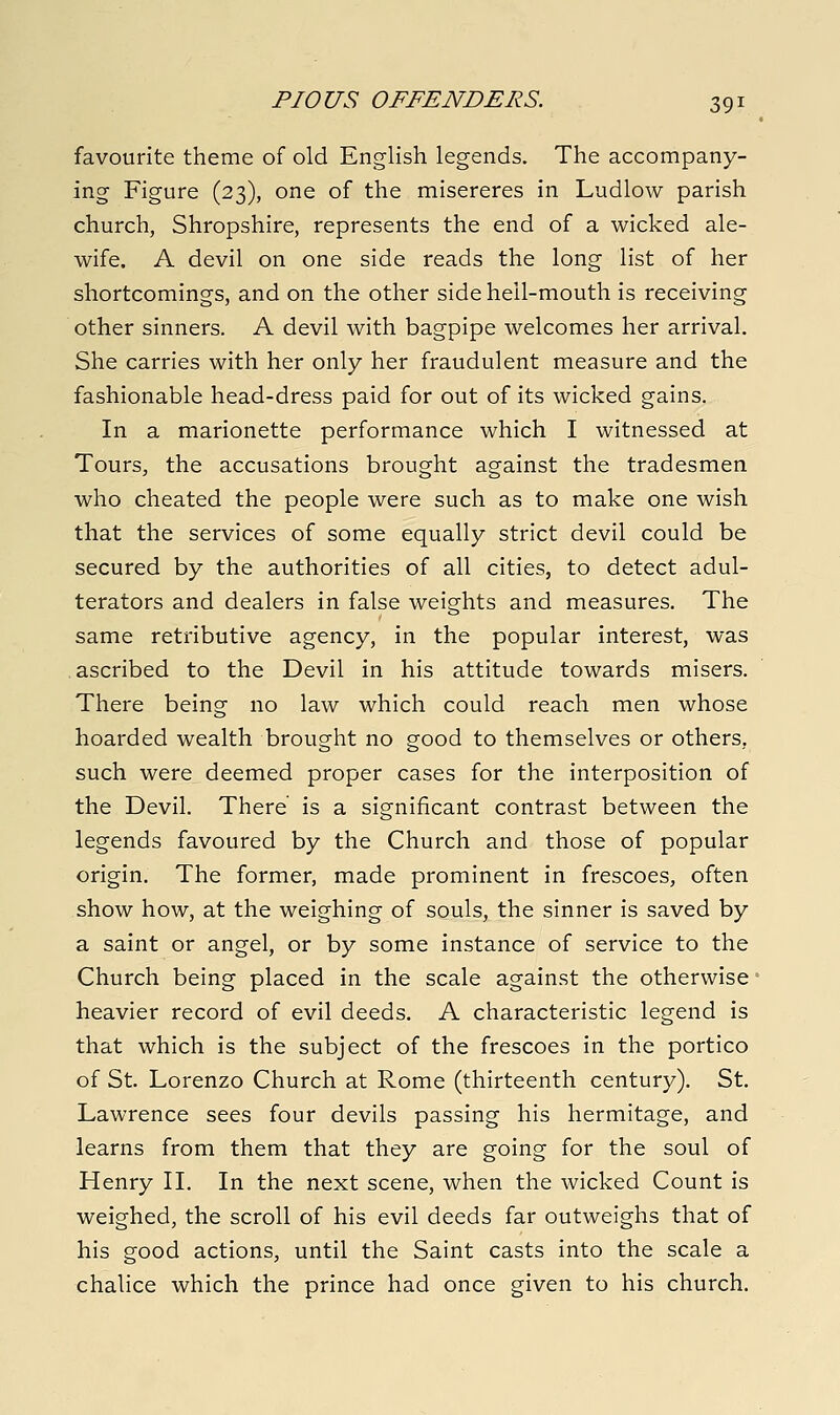 favourite theme of old English legends. The accompany- ing Figure (23), one of the misereres in Ludlow parish church, Shropshire, represents the end of a wicked ale- wife. A devil on one side reads the long list of her shortcomings, and on the other side hell-mouth is receiving other sinners. A devil with bagpipe welcomes her arrival. She carries with her only her fraudulent measure and the fashionable head-dress paid for out of its wicked gains. In a marionette performance which I witnessed at Tours, the accusations brought against the tradesmen who cheated the people were such as to make one wish that the services of some equally strict devil could be secured by the authorities of all cities, to detect adul- terators and dealers in false weights and measures. The same retributive agency, in the popular interest, was .ascribed to the Devil in his attitude towards misers. There being no law which could reach men whose hoarded wealth brought no good to themselves or others, such were deemed proper cases for the interposition of the Devil. There is a significant contrast between the legends favoured by the Church and those of popular origin. The former, made prominent in frescoes, often show how, at the weighing of souls, the sinner is saved by a saint or angel, or by some instance of service to the Church being placed in the scale against the otherwise heavier record of evil deeds. A characteristic legend is that which is the subject of the frescoes in the portico of St. Lorenzo Church at Rome (thirteenth century). St. Lawrence sees four devils passing his hermitage, and learns from them that they are going for the soul of Henry IL In the next scene, when the wicked Count is weighed, the scroll of his evil deeds far outweighs that of his good actions, until the Saint casts into the scale a chalice which the prince had once given to his church.