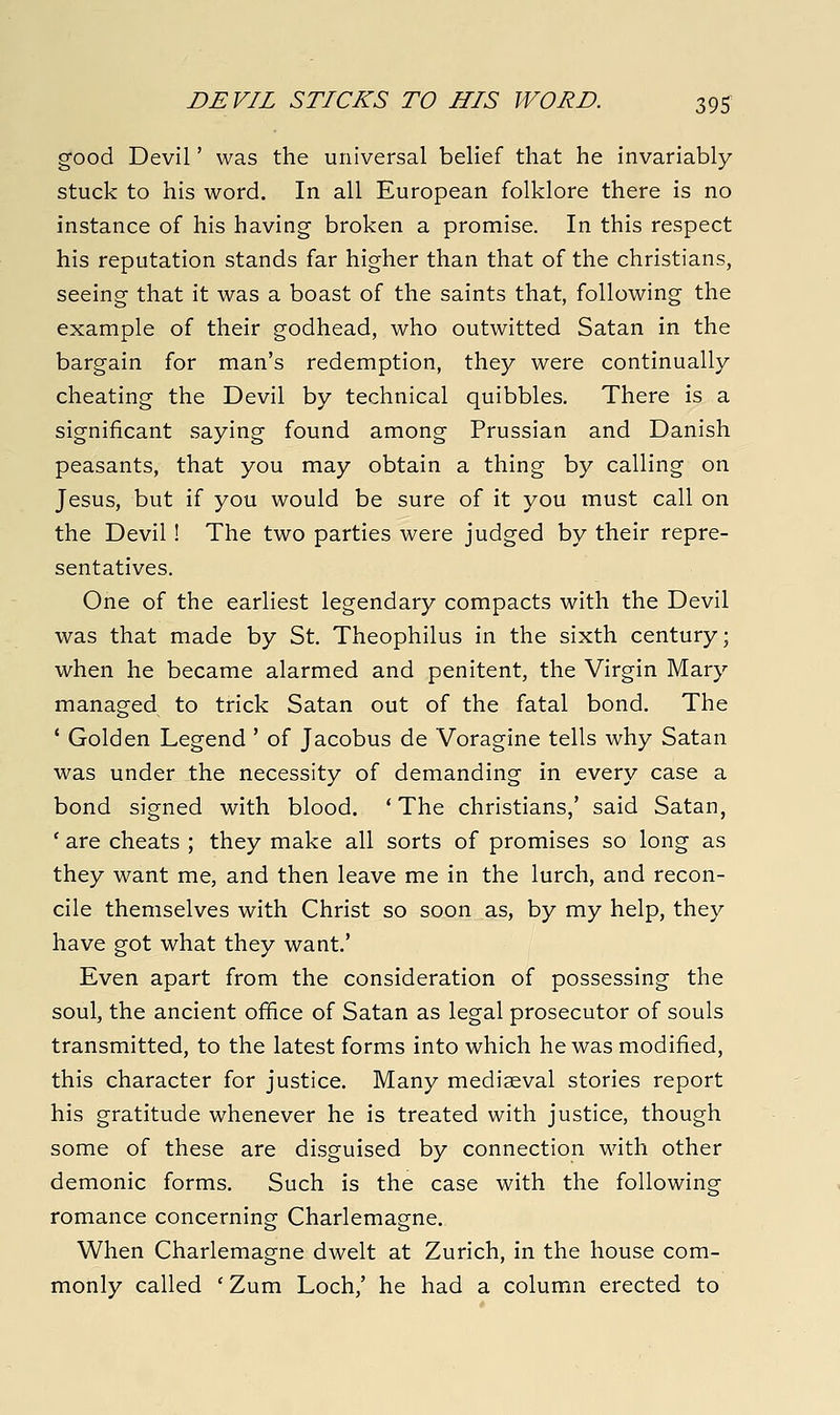 good Devil' was the universal belief that he invariably stuck to his word. In all European folklore there is no instance of his having broken a promise. In this respect his reputation stands far higher than that of the christians, seeing that it was a boast of the saints that, following the example of their godhead, who outwitted Satan in the bargain for man's redemption, they were continually cheating the Devil by technical quibbles. There is a significant saying found among Prussian and Danish peasants, that you may obtain a thing by calling on Jesus, but if you would be sure of it you must call on the Devil! The two parties were judged by their repre- sentatives. One of the earliest legendary compacts with the Devil was that made by St. Theophilus in the sixth century; when he became alarmed and penitent, the Virgin Mary managed to trick Satan out of the fatal bond. The * Golden Legend ' of Jacobus de Voragine tells why Satan was under the necessity of demanding in every case a bond signed with blood. ' The christians,' said Satan, ' are cheats ; they make all sorts of promises so long as they want me, and then leave me in the lurch, and recon- cile themselves with Christ so soon as, by my help, they have got what they want.' Even apart from the consideration of possessing the soul, the ancient office of Satan as legal prosecutor of souls transmitted, to the latest forms into which he was modified, this character for justice. Many mediaeval stories report his gratitude whenever he is treated with justice, though some of these are disguised by connection with other demonic forms. Such is the case with the following romance concerning Charlemagne. When Charlemagne dwelt at Zurich, in the house com- monly called ' Zum Loch,' he had a column erected to