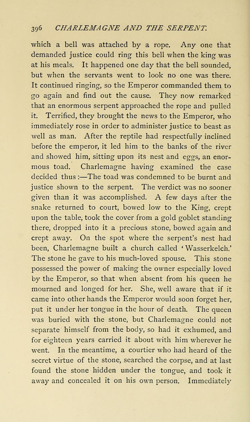 which a bell was attached by a rope. Any one that demanded justice could ring this bell when the king was at his meals. It happened one day that the bell sounded, but when the servants went to look no one was there. It continued ringing, so the Emperor commanded them to go again and find out the cause. They now remarked that an enormous serpent approached the rope and pulled it. Terrified, they brought the news to the Emperor, who immediately rose in order to administer justice to beast as well as man. After the reptile had respectfully inclined before the emperor, it led him to the banks of the river and showed him, sitting upon its nest and eggs, an enor- mous toad. Charlemagne having examined the case decided thus :—The toad was condemned to be burnt and justice shown to the serpent. The verdict was no sooner given than it was accomplished. A few days after the snake returned to court, bowed low to the King, crept upon the table, took the cover from a gold goblet standing there, dropped into it a precious stone, bowed again and crept away. On the spot where the serpent's nest had been, Charlemagne built a church called ' Wasserkelch.' The stone he gave to his much-loved spouse. This stone possessed the power of making the owner especially loved by the Emperor, so that when absent from his queen he mourned and longed for her. She, well aware that if it came into other hands the Emperor would soon forget her, put it under her tongue in the hour of death. The queen was buried with the stone, but Charlemagne could not separate himself from the body, so had it exhumed, and for eighteen years carried it about with him wherever he went. In the meantime, a courtier who had heard of the secret virtue of the stone, searched the corpse, and at last found the stone hidden under the tongue, and took it away and concealed it on his own person. Immediately