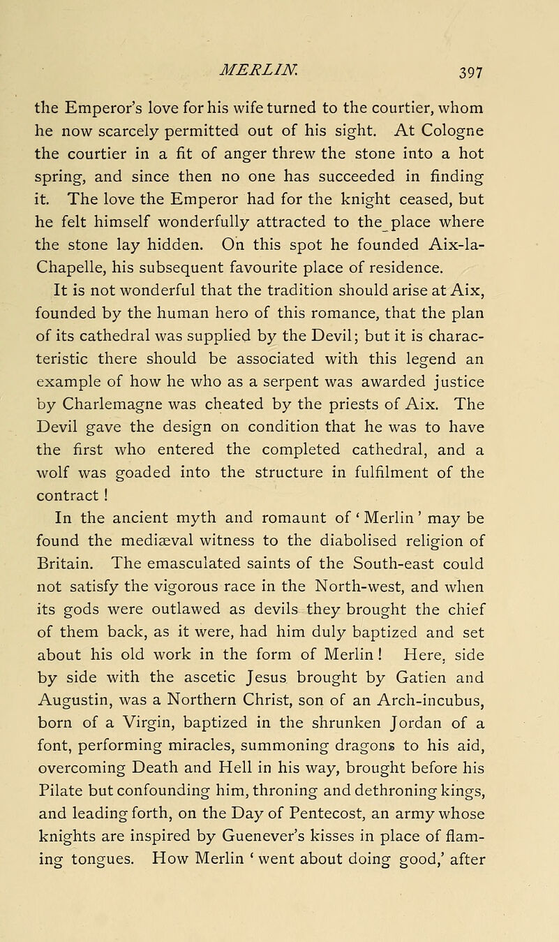 the Emperor's love for his wife turned to the courtier, whom he now scarcely permitted out of his sight. At Cologne the courtier in a fit of anger threw the stone into a hot spring, and since then no one has succeeded in finding it. The love the Emperor had for the knight ceased, but he felt himself wonderfully attracted to the place where the stone lay hidden. On this spot he founded Aix-la- Chapelle, his subsequent favourite place of residence. It is not wonderful that the tradition should arise at Aix, founded by the human hero of this romance, that the plan of its cathedral was supplied by the Devil; but it is charac- teristic there should be associated with this legend an example of how he who as a serpent was awarded justice by Charlemagne was cheated by the priests of Aix. The Devil gave the design on condition that he was to have the first who entered the completed cathedral, and a wolf was goaded into the structure in fulfilment of the contract ! In the ancient myth and romaunt of' Merlin' may be found the mediaeval witness to the diabolised religion of Britain. The emasculated saints of the South-east could not satisfy the vigorous race in the North-west, and when its gods were outlawed as devils they brought the chief of them back, as it were, had him duly baptized and set about his old work in the form of Merlin! Here, side by side with the ascetic Jesus brought by Gatien and Augustin, was a Northern Christ, son of an Arch-incubus, born of a Virgin, baptized in the shrunken Jordan of a font, performing miracles, summoning dragons to his aid, overcoming Death and Hell in his way, brought before his Pilate but confounding him, throning and dethroning kings, and leading forth, on the Day of Pentecost, an army whose knights are inspired by Guenever's kisses in place of flam- ing tongues. How Merlin ' went about doing good,' after