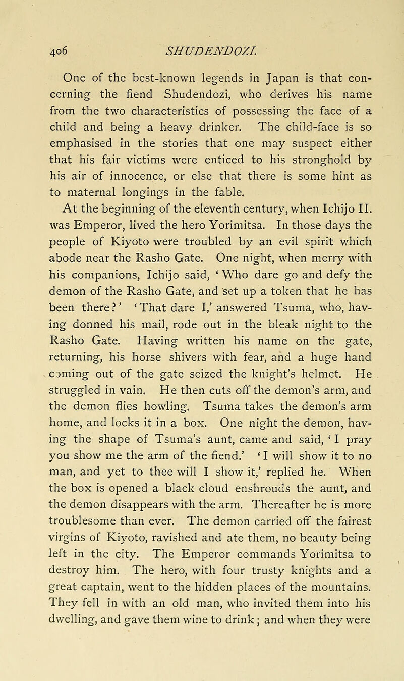 One of the best-known legends in Japan is that con- cerning the fiend Shudendozi, who derives his name from the two characteristics of possessing the face of a child and being a heavy drinker. The child-face is so emphasised in the stories that one may suspect either that his fair victims were enticed to his stronghold by his air of innocence, or else that there is some hint as to maternal longings in the fable. At the beginning of the eleventh century, when Ichijo II. was Emperor, lived the hero Yorimitsa. In those days the people of Kiyoto were troubled by an evil spirit which abode near the Rasho Gate. One night, when merry with his companions, Ichijo said, ' Who dare go and defy the demon of the Rasho Gate, and set up a token that he has been there.-'' 'That dare I,'answered Tsuma, who, hav- ing donned his mail, rode out in the bleak night to the Rasho Gate. Having written his name on the gate, returning, his horse shivers with fear, and a huge hand coming out of the gate seized the knight's helmet. He struggled in vain. He then cuts off the demon's arm, and the demon flies howling. Tsuma takes the demon's arm home, and locks it in a box. One night the demon, hav- ing the shape of Tsuma's aunt, came and said, ' I pray you show me the arm of the fiend.' ' I will show it to no man, and yet to thee will I show it/ replied he. When the box is opened a black cloud enshrouds the aunt, and the demon disappears with the arm. Thereafter he is more troublesome than ever. The demon carried off the fairest virgins of Kiyoto, ravished and ate them, no beauty being left in the city. The Emperor commands Yorimitsa to destroy him. The hero, with four trusty knights and a great captain, went to the hidden places of the mountains. They fell in with an old man, who invited them into his dwelling, and gave them wine to drink ; and when they were