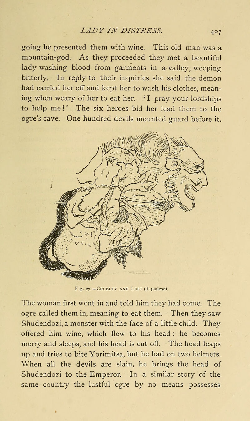 LAD V IN DISTRESS. going he presented them with wine. This old man was a mountain-god. As they proceeded they met a beautiful lady washing blood from garments in a valley, weeping bitterly. In reply to their inquiries she said the demon had carried her off and kept her to wash his clothes, mean- ing when weary of her to eat her, ' I pray your lordships to help me!' The six heroes bid her lead them to the ogre's cave. One hundred devils mounted guard before it. Fig. 27.—Cruelty and Lust (Japanese). The woman first went in and told him they had come. The ogre called them in, meaning to eat them. Then they saw Shudendozi, a monster with the face of a little child. They offered him wine, which flew to his head: he becomes merry and sleeps, and his head is cut off. The head leaps up and tries to bite Yorimitsa, but he had on two helmets. When all the devils are slain, he brings the head of Shudendozi to the Emperor. In a similar story of the same country the lustful ogre by no means possesses