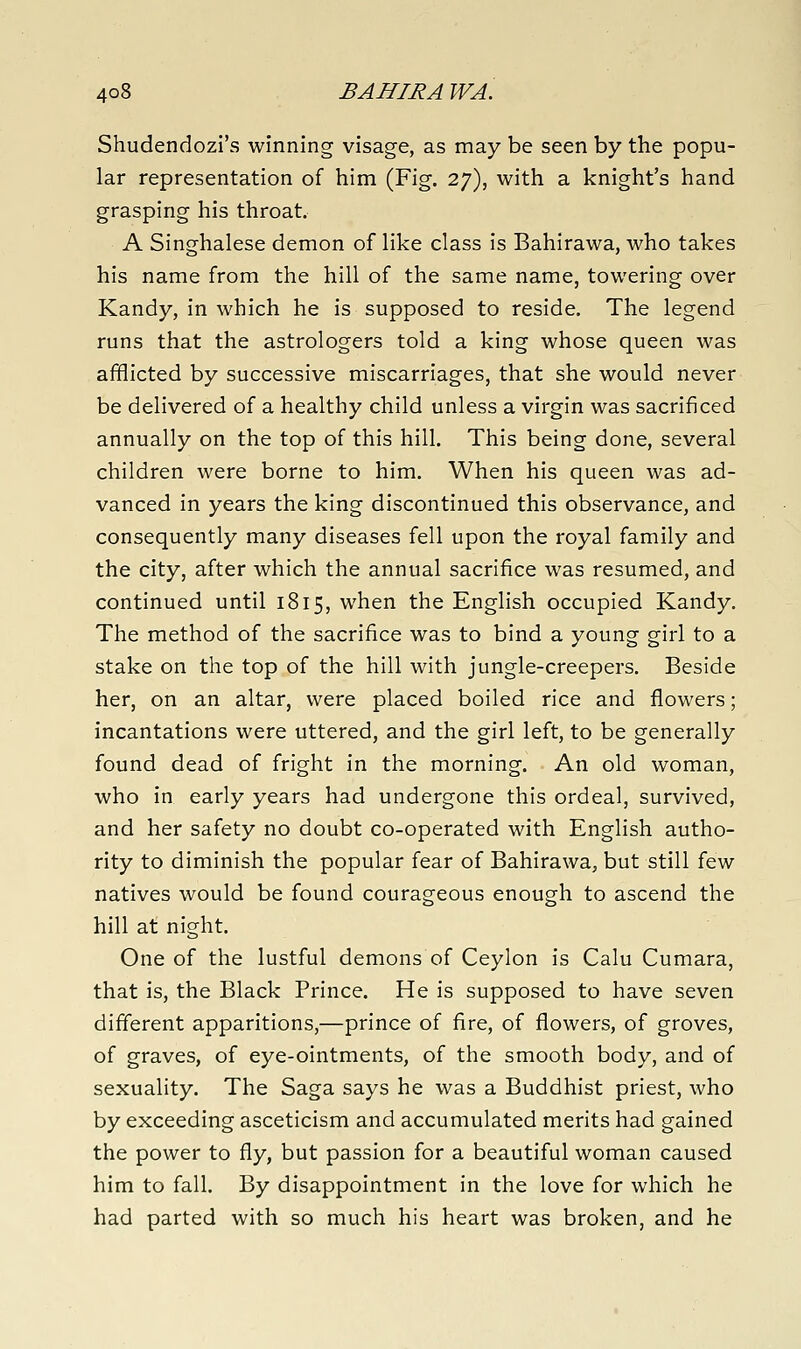 Shudendozi's winning visage, as may be seen by the popu- lar representation of him (Fig. 27), with a knight's hand grasping his throat. A Singhalese demon of like class is Bahirawa, who takes his name from the hill of the same name, towering over Kandy, in which he is supposed to reside. The legend runs that the astrologers told a king whose queen was afflicted by successive miscarriages, that she would never be delivered of a healthy child unless a virgin was sacrificed annually on the top of this hill. This being done, several children were borne to him. When his queen was ad- vanced in years the king discontinued this observance, and consequently many diseases fell upon the royal family and the city, after which the annual sacrifice was resumed, and continued until 1815, when the English occupied Kandy. The method of the sacrifice was to bind a young girl to a stake on the top of the hill with jungle-creepers. Beside her, on an altar, were placed boiled rice and flowers; incantations were uttered, and the girl left, to be generally found dead of fright in the morning. An old woman, who in early years had undergone this ordeal, survived, and her safety no doubt co-operated with English autho- rity to diminish the popular fear of Bahirawa, but still few natives would be found courageous enough to ascend the hill at night. One of the lustful demons of Ceylon is Calu Cumara, that is, the Black Prince. He is supposed to have seven different apparitions,—prince of fire, of flowers, of groves, of graves, of eye-ointments, of the smooth body, and of sexuality. The Saga says he was a Buddhist priest, who by exceeding asceticism and accumulated merits had gained the power to fly, but passion for a beautiful woman caused him to fall. By disappointment in the love for which he had parted with so much his heart was broken, and he
