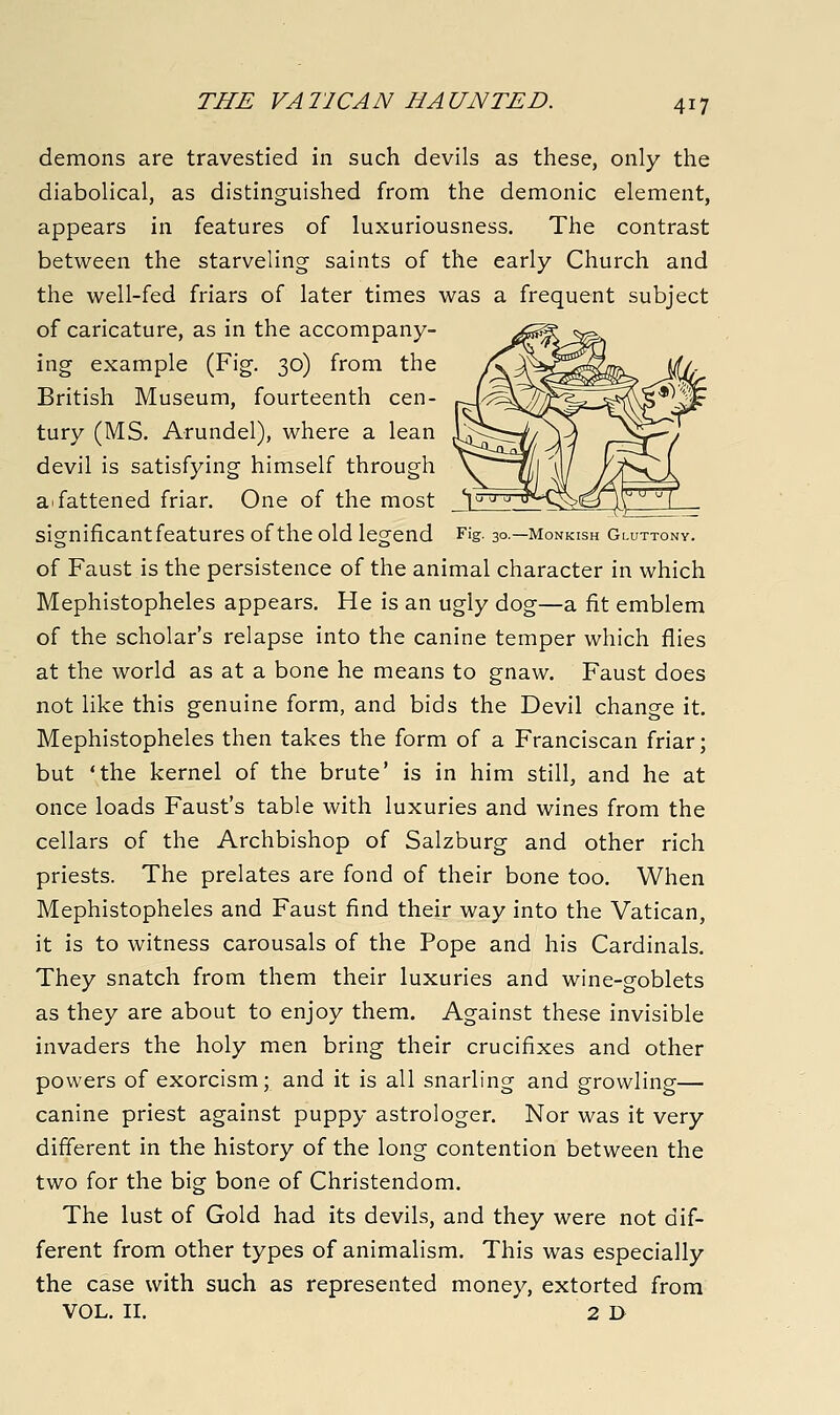 demons are travestied in such devils as these, only the diabolical, as distinguished from the demonic element, appears in features of luxuriousness. The contrast between the starveling saints of the early Church and the well-fed friars of later times was a frequent subject of caricature, as in the accompany- ing example (Fig. 30) from the British Museum, fourteenth cen- tury (MS. Arundel), where a lean devil is satisfying himself through a^ fattened friar. One of the most significantfeatures of the old legend Fig 3°—monkish Gluttony. of Faust is the persistence of the animal character in which Mephistopheles appears. He is an ugly dog—a fit emblem of the scholar's relapse into the canine temper which flies at the world as at a bone he means to gnaw. Faust does not like this genuine form, and bids the Devil change it, Mephistopheles then takes the form of a Franciscan friar; but 'the kernel of the brute' is in him still, and he at once loads Faust's table with luxuries and wines from the cellars of the Archbishop of Salzburg and other rich priests. The prelates are fond of their bone too. When Mephistopheles and Faust find their way into the Vatican, it is to witness carousals of the Pope and his Cardinals. They snatch from them their luxuries and wine-goblets as they are about to enjoy them. Against these invisible invaders the holy men bring their crucifixes and other powers of exorcism; and it is all snarling and growling— canine priest against puppy astrologer. Nor was it very different in the history of the long contention between the two for the big bone of Christendom. The lust of Gold had its devils, and they were not dif- ferent from other types of animalism. This was especially the case with such as represented money, extorted from VOL. II. 2 D