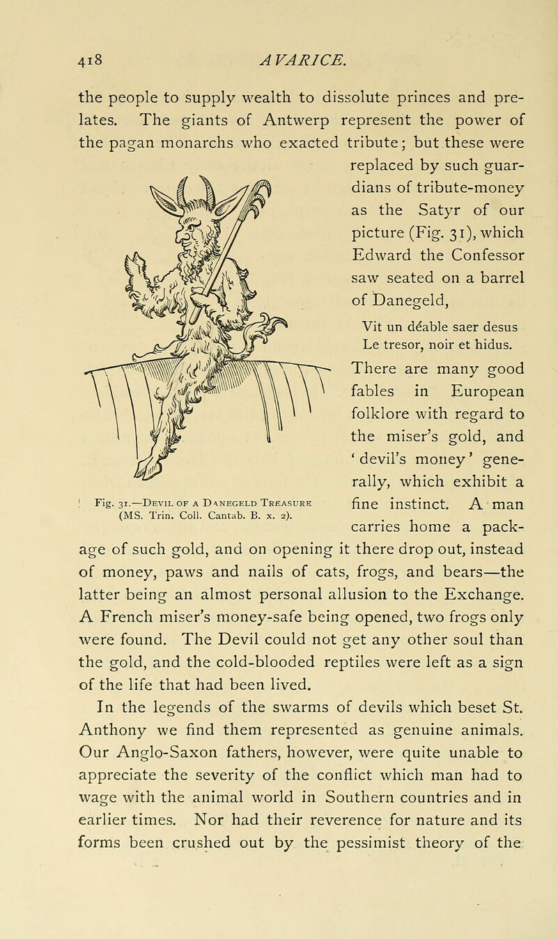 the people to supply wealth to dissolute princes and pre- lates. The giants of Antwerp represent the power of the pagan monarchs who exacted tribute; but these were replaced by such guar- dians of tribute-money as the Satyr of our picture (Fig. 31), which Edward the Confessor saw seated on a barrel of Danegeld, Vit un ddable saer desus Le tresor, noir et hidus. There are many good fables in European folklore with regard to the miser's gold, and ' devil's money' gene- rally, which exhibit a fine instinct. A man carries home a pack- age of such gold, and on opening it there drop out, instead of money, paws and nails of cats, frogs, and bears—the latter being an almost personal allusion to the Exchange. A French miser's money-safe being opened, two frogs only were found. The Devil could not get any other soul than the gold, and the cold-blooded reptiles were left as a sign of the life that had been lived. In the legends of the swarms of devils which beset St. Anthony we find them represented as genuine animals. Our Anglo-Saxon fathers, however, were quite unable to appreciate the severity of the conflict which man had to wage with the animal world in Southern countries and in earlier times. Nor had their reverence for nature and its forms been crushed out by the pessimist theory of the Fig. 31.—Devil of a Danegeld Treasure (MS. Trin. Coll. Cantab. B. x. 2).