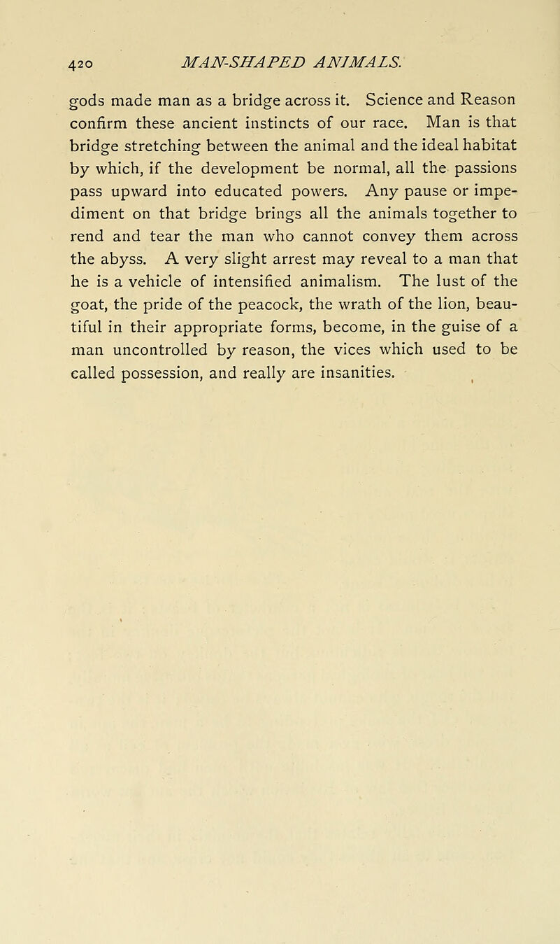 gods made man as a bridge across it. Science and Reason confirm these ancient instincts of our race. Man is that bridge stretching between the animal and the ideal habitat by which, if the development be normal, all the passions pass upward into educated powers. Any pause or impe- diment on that bridge brings all the animals together to rend and tear the man who cannot convey them across the abyss. A very slight arrest may reveal to a man that he is a vehicle of intensified animalism. The lust of the goat, the pride of the peacock, the wrath of the lion, beau- tiful in their appropriate forms, become, in the guise of a man uncontrolled by reason, the vices which used to be called possession, and really are insanities.