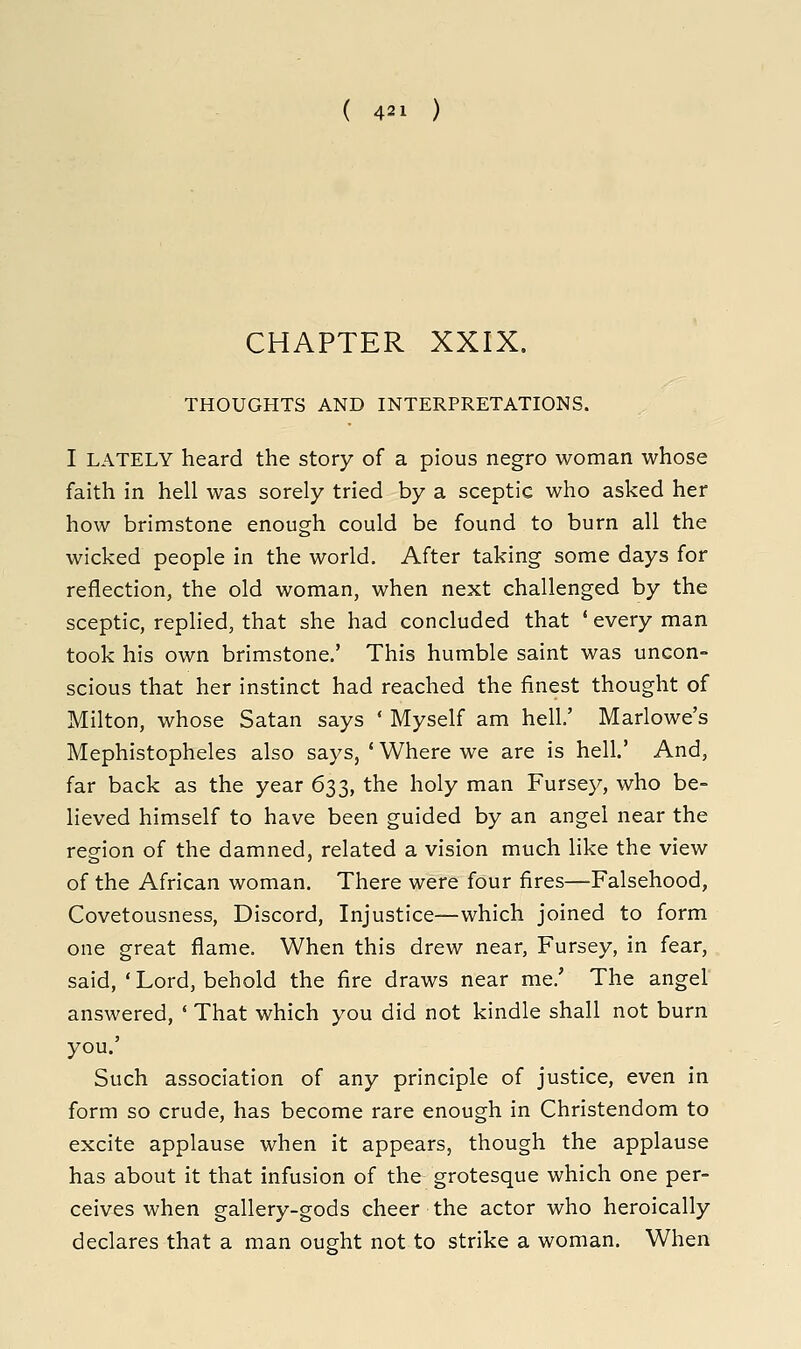 CHAPTER XXIX. THOUGHTS AND INTERPRETATIONS. I LATELY heard the story of a pious negro woman whose faith in hell was sorely tried by a sceptic who asked her how brimstone enough could be found to burn all the wicked people in the world. After taking some days for reflection, the old woman, when next challenged by the sceptic, repHed, that she had concluded that ' every man took his own brimstone.' This humble saint was uncon- scious that her instinct had reached the finest thought of Milton, whose Satan says ' Myself am hell' Marlowe's Mephistopheles also says, ' Where we are is hell.' And, far back as the year 633, the holy man Fursey, who be- lieved himself to have been guided by an angel near the region of the damned, related a vision much like the view of the African woman. There were four fires—Falsehood, Covetousness, Discord, Injustice—which joined to form one great flame. When this drew near, Fursey, in fear, said, ' Lord, behold the fire draws near me.' The angel answered, ' That which you did not kindle shall not burn you.' Such association of any principle of justice, even in form so crude, has become rare enough in Christendom to excite applause when it appears, though the applause has about it that infusion of the grotesque which one per- ceives when gallery-gods cheer the actor who heroically declares that a man ought not to strike a woman. When