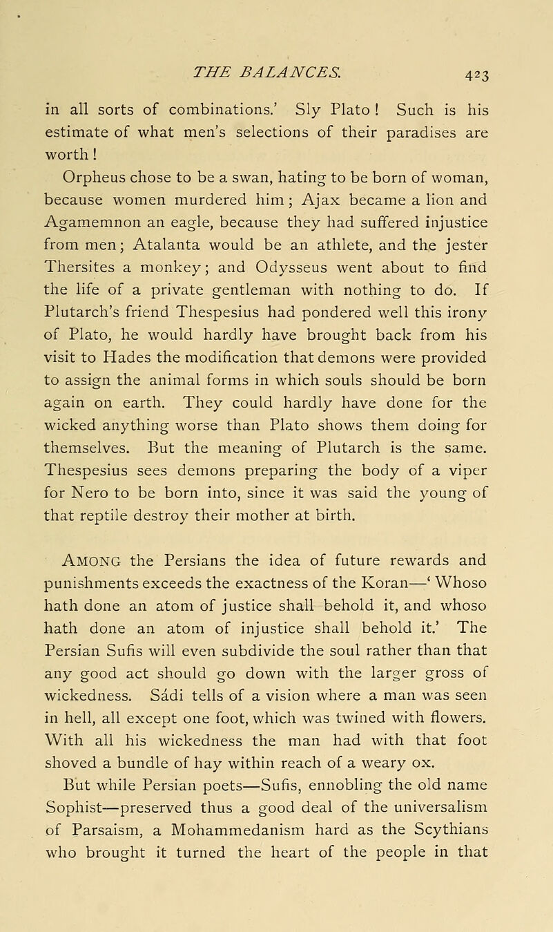 in all sorts of combinations.' Sly Plato ! Such is his estimate of what men's selections of their paradises are worth! Orpheus chose to be a swan, hating to be born of woman, because women murdered him ; Ajax became a lion and Agamemnon an eagle, because they had suffered injustice from men; Atalanta would be an athlete, and the jester Thersites a monkey; and Odysseus went about to find the life of a private gentleman with nothing to do. If Plutarch's friend Thespesius had pondered well this irony of Plato, he would hardly have brought back from his visit to Hades the modification that demons were provided to assign the animal forms in which souls should be born again on earth. They could hardly have done for the wicked anything worse than Plato shows them doing for themselves. But the meaning of Plutarch is the same. Thespesius sees demons preparing the body of a viper for Nero to be born into, since it was said the young of that reptile destroy their mother at birth. Among the Persians the idea of future rewards and punishments exceeds the exactness of the Koran—' Whoso hath done an atom of justice shall behold it, and whoso hath done an atom of injustice shall behold it.' The Persian Sufis will even subdivide the soul rather than that any good act should go down with the larger gross of wickedness. Sadi tells of a vision where a man was seen in hell, all except one foot, which was twined with flowers. With all his wickedness the man had with that foot shoved a bundle of hay within reach of a weary ox. But while Persian poets—Sufis, ennobling the old name Sophist—preserved thus a good deal of the universalism of Parsaism, a Mohammedanism hard as the Scythians who brought it turned the heart of the people in that