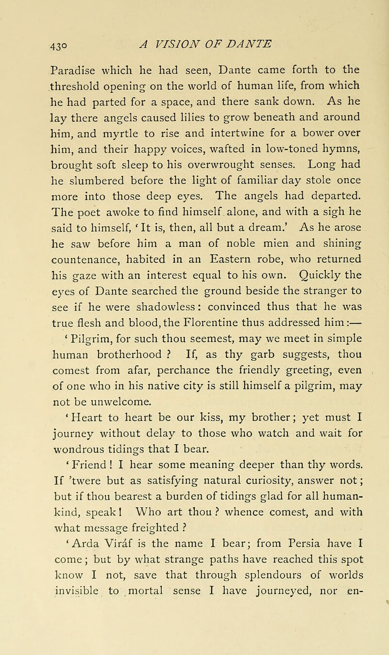 Paradise which he had seen, Dante came forth to the threshold opening on the world of human life, from which he had parted for a space, and there sank down. As he lay there angels caused lilies to grow beneath and around him, and myrtle to rise and intertwine for a bower over him, and their happy voices, wafted in low-toned hymns, brought soft sleep to his overwrought senses. Long had he slumbered before the light of familiar day stole once more into those deep eyes. The angels had departed. The poet awoke to find himself alone, and with a sigh he said to himself, ' It is, then, all but a dream.' As he arose he saw before him a man of noble mien and shining countenance, habited in an Eastern robe, who returned his gaze with an interest equal to his own. Quickly the eyes of Dante searched the ground beside the stranger to see if he were shadowless: convinced thus that he was true flesh and blood,the Florentine thus addressed him:— ' Pilgrim, for such thou seemest, may we meet in simple human brotherhood ? If, as thy garb suggests, thou comest from afar, perchance the friendly greeting, even of one who in his native city is still himself a pilgrim, may not be unwelcome. * Heart to heart be our kiss, my brother; yet must I journey without delay to those who watch and wait for wondrous tidings that I bear. ' Friend ! I hear some meaning deeper than thy words. If 'twere but as satisfying natural curiosity, answer not; but if thou bearest a burden of tidings glad for all human- kind, speak 1 Who art thou .'' whence comest, and with what message freighted .-' ' Arda Viraf is the name I bear; from Persia have I come; but by what strange paths have reached this spot know I not, save that through splendours of worlds invisible to mortal sense I have journeyed, nor en-