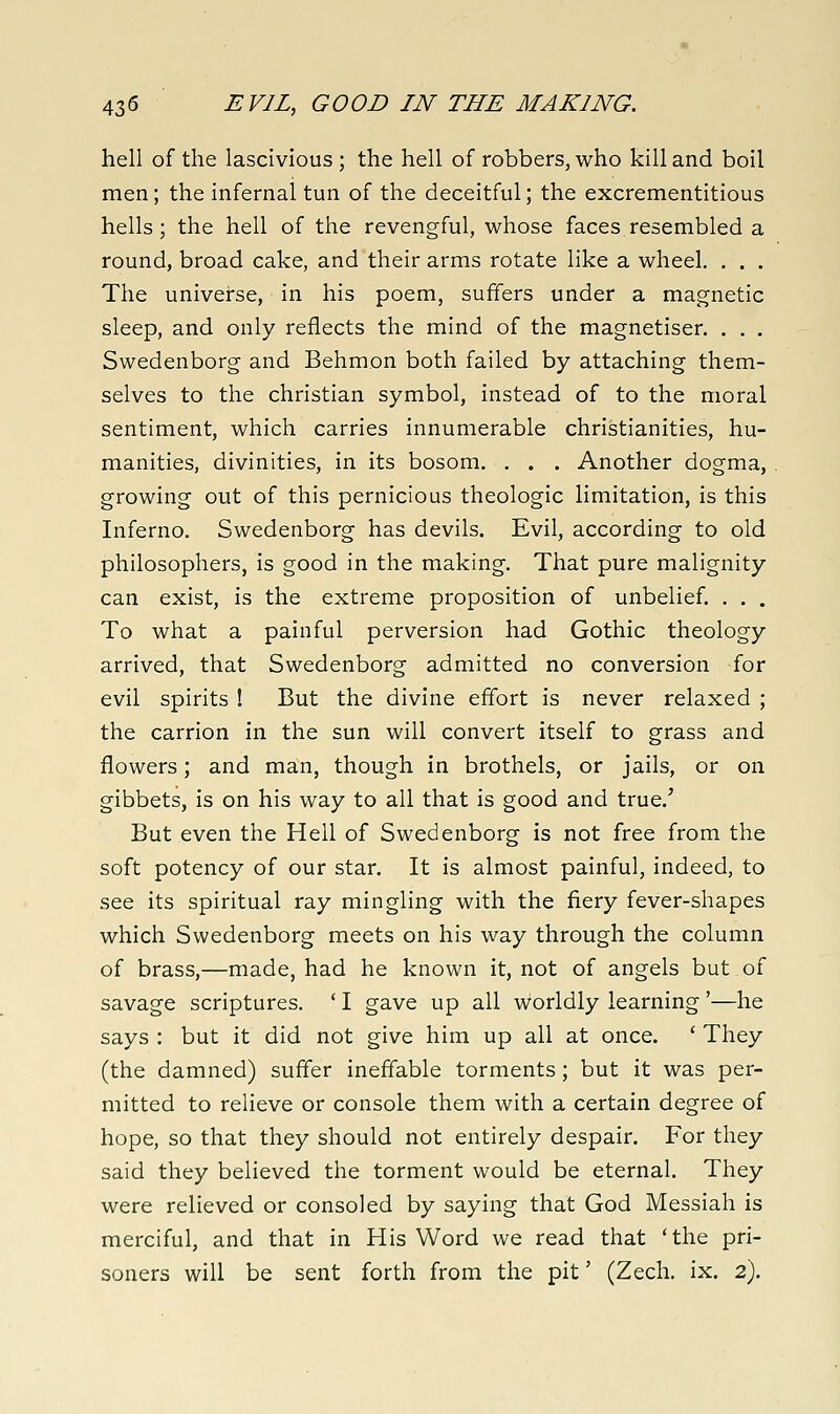 hell of the lascivious; the hell of robbers, who kill and boil men; the infernal tun of the deceitful; the excrementitious hells; the hell of the revengful, whose faces resembled a round, broad cake, and their arms rotate like a wheel. . . . The universe, in his poem, suffers under a magnetic sleep, and only reflects the mind of the magnetiser. . . . Swedenborg and Behmon both failed by attaching them- selves to the christian symbol, instead of to the moral sentiment, which carries innumerable Christianities, hu- manities, divinities, in its bosom. . . . Another dogma, growing out of this pernicious theologic limitation, is this Inferno. Swedenborg has devils. Evil, according to old philosophers, is good in the making. That pure malignity can exist, is the extreme proposition of unbelief. . . . To what a painful perversion had Gothic theology arrived, that Swedenborg admitted no conversion for evil spirits ! But the divine effort is never relaxed ; the carrion in the sun will convert itself to grass and flowers; and man, though in brothels, or jails, or on gibbets, is on his way to all that is good and true.' But even the Hell of Swedenborg is not free from the soft potency of our star. It is almost painful, indeed, to see its spiritual ray mingling with the fiery fever-shapes which Swedenborg meets on his way through the column of brass,—made, had he known it, not of angels but of savage scriptures. ' I gave up all worldly learning'—he says : but it did not give him up all at once. ' They (the damned) suffer ineffable torments ; but it was per- mitted to relieve or console them with a certain degree of hope, so that they should not entirely despair. For they said they believed the torment would be eternal. They were relieved or consoled by saying that God Messiah is merciful, and that in His Word we read that 'the pri- soners will be sent forth from the pit' (Zech. ix. 2).