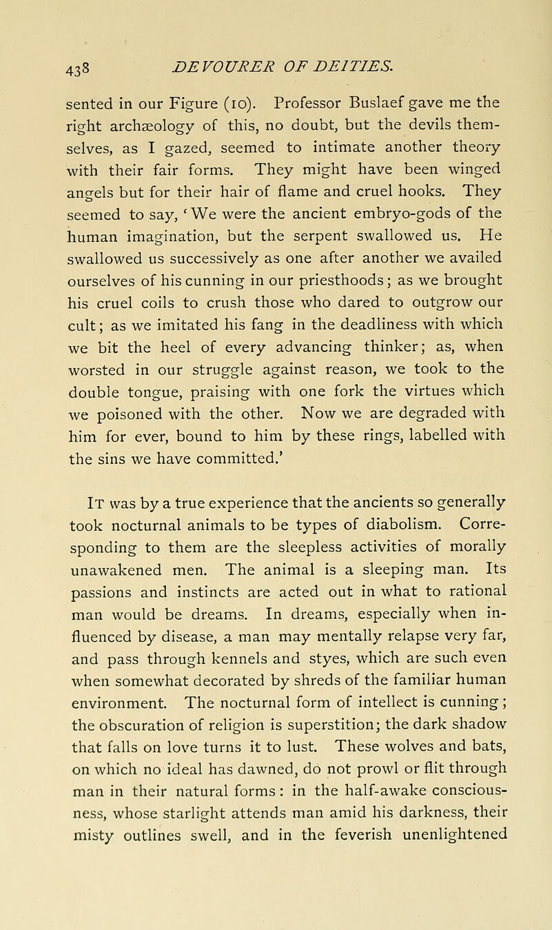 sented in our Figure (lo). Professor Buslaef gave me the right archaeology of this, no doubt, but the devils them- selves, as I gazed, seemed to intimate another theory with their fair forms. They might have been winged angels but for their hair of flame and cruel hooks. They seemed to say, ' We were the ancient embryo-gods of the human imagination, but the serpent swallowed us. He swallowed us successively as one after another we availed ourselves of his cunning in our priesthoods; as we brought his cruel coils to crush those who dared to outgrow our cult; as we imitated his fang in the deadliness with which we bit the heel of every advancing thinker; as, when worsted in our struggle against reason, we took to the double tongue, praising with one fork the virtues which we poisoned with the other. Now we are degraded with him for ever, bound to him by these rings, labelled with the sins we have committed.' It was by a true experience that the ancients so generally took nocturnal animals to be types of diabolism. Corre- sponding to them are the sleepless activities of morally unawakened men. The animal is a sleeping man. Its passions and instincts are acted out in what to rational man would be dreams. In dreams, especially when in- fluenced by disease, a man may mentally relapse very far, and pass through kennels and styes, which are such even when somewhat decorated by shreds of the familiar human environment. The nocturnal form of intellect is cunning; the obscuration of religion is superstition; the dark shadow that falls on love turns it to lust. These wolves and bats, on which no ideal has dawned, do not prowl or flit through man in their natural forms: in the half-awake conscious- ness, whose starlight attends man amid his darkness, their misty outlines swell, and in the feverish unenlightened