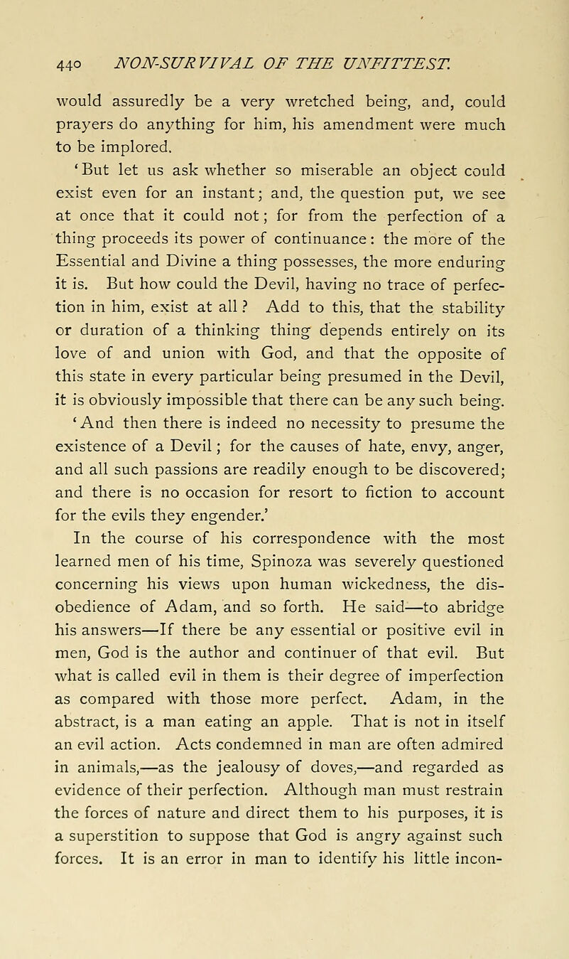 44° NON-SURVIVAL OF THE UNFITTEST. would assuredly be a very wretched being, and, could prayers do anything for him, his amendment were much to be implored. 'But let us ask whether so miserable an object could exist even for an instant; and, the question put, we see at once that it could not; for from the perfection of a thing proceeds its power of continuance: the more of the Essential and Divine a thing possesses, the more enduring it is. But how could the Devil, having no trace of perfec- tion in him, exist at all ? Add to this, that the stability or duration of a thinking thing depends entirely on its love of and union with God, and that the opposite of this state in every particular being presumed in the Devil, it is obviously impossible that there can be any such being. 'And then there is indeed no necessity to presume the existence of a Devil; for the causes of hate, envy, anger, and all such passions are readily enough to be discovered; and there is no occasion for resort to fiction to account for the evils they engender.' In the course of his correspondence with the most learned men of his time, Spinoza was severely questioned concerning his views upon human wickedness, the dis- obedience of Adam, and so forth. He said—to abridge his answers—If there be any essential or positive evil in men, God is the author and continuer of that evil. But what is called evil in them is their degree of imperfection as compared with those more perfect. Adam, in the abstract, is a man eating an apple. That is not in itself an evil action. Acts condemned in man are often admired in animals,—as the jealousy of doves,—and regarded as evidence of their perfection. Although man must restrain the forces of nature and direct them to his purposes, it is a superstition to suppose that God is angry against such forces. It is an error in man to identify his little incon-