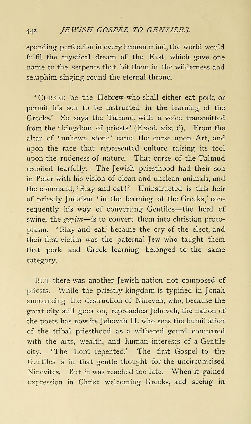 spending perfection in every human mind, the world would fulfil the mystical dream of the East, which gave one name to the serpents that bit them in the wilderness and seraphim singing round the eternal throne. ' Cursed be the Hebrew who shall either eat pork, or permit his son to be instructed in the learning of the Greeks.' So says the Talmud, with a voice transmitted from the ' kingdom of priests' (Exod. xix. 6). From the altar of 'unhewn stone' came the curse upon Art, and upon the race that represented culture raising its tool upon the rudeness of nature. That curse of the Talmud recoiled fearfully. The Jewish priesthood had their son in Peter with his vision of clean and unclean animals, and the command, ' Slay and eat!' Uninstructed is this heir of priestly Judaism ' in the learning of the Greeks,' con- sequently his way of converting Gentiles—the herd of swine, the goyini—is to convert them into christian proto- plasm. ' Slay and eat,' became the cry of the elect, and their first victim was the paternal Jew who taught them that pork and Greek learning belonged to the same category. But there was another Jewish nation not composed of priests. While the priestly kingdom is typified in Jonah announcing the destruction of Nineveh, who, because the great city still goes on, reproaches Jehovah, the nation of the poets has now its Jehovah II. who sees the humiliation of the tribal priesthood as a withered gourd compared with the arts, wealth, and human interests of a Gentile city. 'The Lord repented.' The first Gospel to the Gentiles is in that gentle thought for the uncircumcised Ninevites. But it was reached too late. When it gained expression in Christ welcoming Greeks, and seeing in