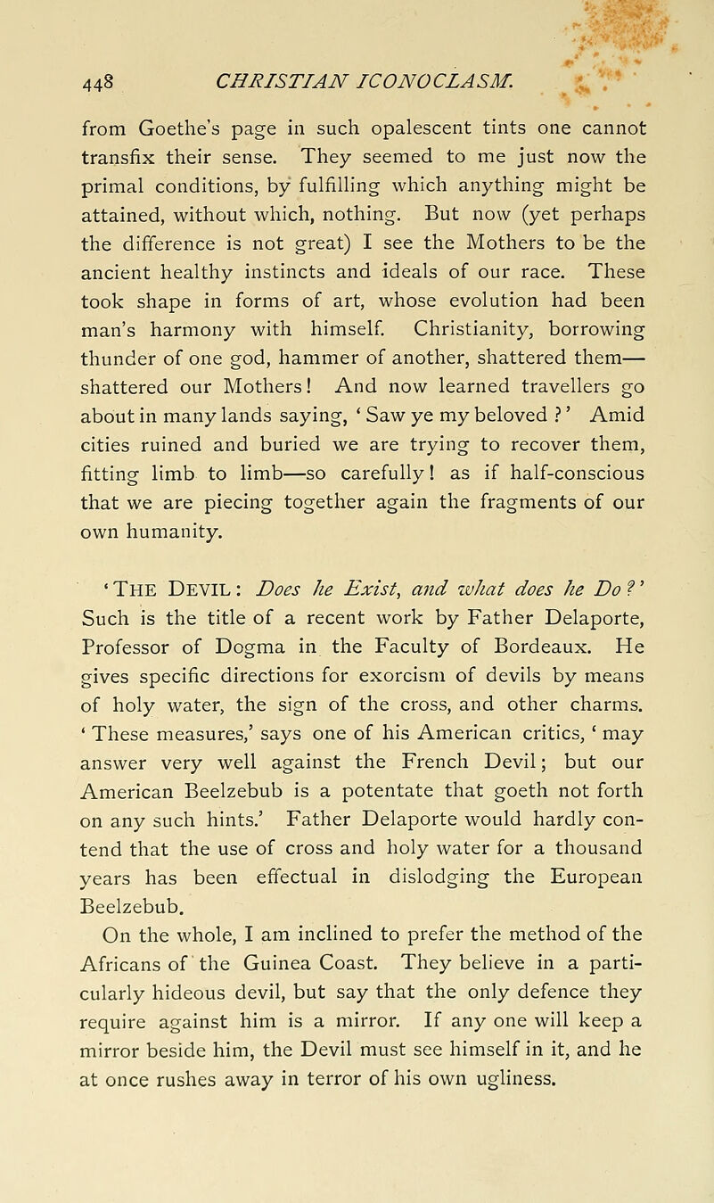 from Goethe's page in such opalescent tints one cannot transfix their sense. They seemed to me just now the primal conditions, by fulfilling which anything might be attained, without which, nothing. But now (yet perhaps the difference is not great) I see the Mothers to be the ancient healthy instincts and ideals of our race. These took shape in forms of art, whose evolution had been man's harmony with himself Christianity, borrowing thunder of one god, hammer of another, shattered them— shattered our Mothers! And now learned travellers go about in many lands saying, ' Saw ye my beloved .''' Amid cities ruined and buried we are trying to recover them, fitting limb to limb—so carefully! as if half-conscious that we are piecing together again the fragments of our own humanity. ' The Devil : Does he Exist, and what does he Do f' Such is the title of a recent work by Father Delaporte, Professor of Dogma in the Faculty of Bordeaux. He gives specific directions for exorcism of devils by means of holy water, the sign of the cross, and other charms. ' These measures,' says one of his American critics, ' may answer very well against the French Devil; but our American Beelzebub is a potentate that goeth not forth on any such hints.' Father Delaporte would hardly con- tend that the use of cross and holy water for a thousand years has been effectual in dislodging the European Beelzebub. On the whole, I am inclined to prefer the method of the Africans of the Guinea Coast. They believe in a parti- cularly hideous devil, but say that the only defence they require against him is a mirror. If any one will keep a mirror beside him, the Devil must see himself in it, and he at once rushes away in terror of his own ugliness.