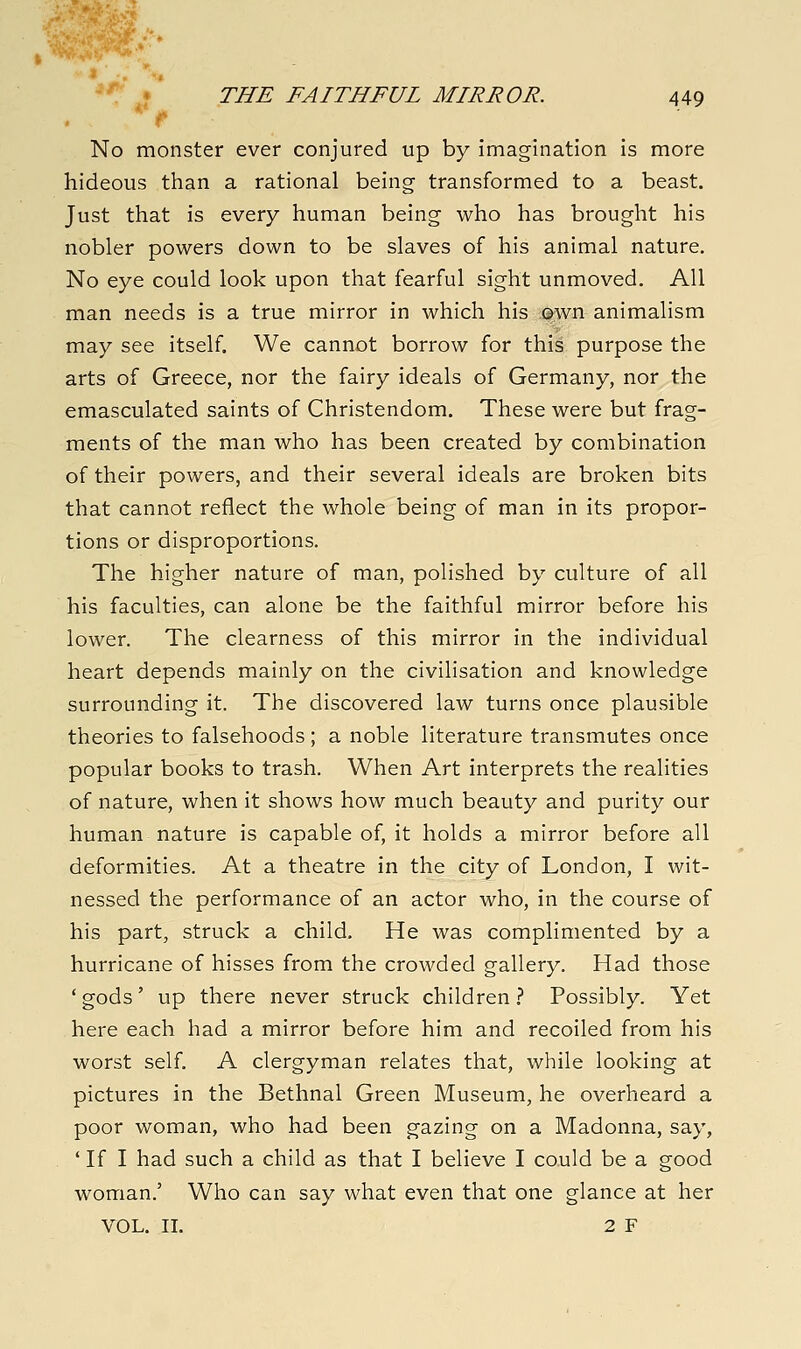 No monster ever conjured up by imagination is more hideous than a rational being transformed to a beast. Just that is every human being who has brought his nobler powers down to be slaves of his animal nature. No eye could look upon that fearful sight unmoved. All man needs is a true mirror in which his own animalism may see itself. We cannot borrow for this purpose the arts of Greece, nor the fairy ideals of Germany, nor the emasculated saints of Christendom. These were but frag- ments of the man who has been created by combination of their powers, and their several ideals are broken bits that cannot reflect the whole being of man in its propor- tions or disproportions. The higher nature of man, polished by culture of all his faculties, can alone be the faithful mirror before his lower. The clearness of this mirror in the individual heart depends mainly on the civilisation and knowledge surrounding it. The discovered law turns once plausible theories to falsehoods; a noble literature transmutes once popular books to trash. When Art interprets the realities of nature, when it shows how much beauty and purity our human nature is capable of, it holds a mirror before all deformities. At a theatre in the city of London, I wit- nessed the performance of an actor who, in the course of his part, struck a child. He was complimented by a hurricane of hisses from the crowded gallery. Had those 'gods' up there never struck children.? Possibly. Yet here each had a mirror before him and recoiled from his worst self. A clergyman relates that, while looking at pictures in the Bethnal Green Museum, he overheard a poor woman, who had been gazing on a Madonna, say, ' If I had such a child as that I believe I could be a good woman.' Who can say what even that one glance at her VOL. II. 2 F