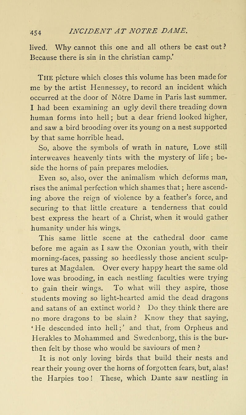 lived. Why cannot this one and all others be cast out ? Because there is sin in the christian camp.' The picture which closes this volume has been made for me by the artist Hennessey, to record an incident which occurred at the door of Notre Dame in Paris last summer. I had been examining an ugly devil there treading down human forms into hell; but a dear friend looked higher, and saw a bird brooding over its young on a nest supported by that same horrible head. So, above the symbols of wrath in nature, Love still interweaves heavenly tints with the mystery of life ; be- side the horns of pain prepares melodies. Even so, also, over the animalism which deforms man, rises the animal perfection which shames that; here ascend- ing above the reign of violence by a feather's force, and securing to that little creature a tenderness that could best express the heart of a Christ, when it would gather humanity under his wings. This same little scene at the cathedral door came before me again as I saw the Oxonian youth, with their morning-faces, passing so heedlessly those ancient sculp- tures at Magdalen. Over every happy heart the same old love was brooding, in each nestling faculties were trying to gain their wings. To what will they aspire, those students moving so light-hearted amid the dead dragons and satans of an extinct world .'' Do they think there are no more dragons to be slain ? Know they that saying, * He descended into hell;' and that, from Orpheus and Herakles to Mohammed and Swedenborg, this is the bur- then felt by those who would be saviours of men } It is not only loving birds that build their nests and rear their young over the horns of forgotten fears, but, alas! the Harpies too ! These, which Dante saw nestling in