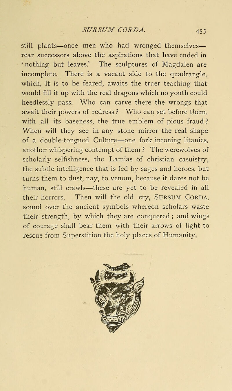 still plants—once men who had wronged themselves— rear successors above the aspirations that have ended in ' nothing but leaves.' The sculptures of Magdalen are incomplete. There is a vacant side to the quadrangle, which, it is to be feared, awaits the truer teaching that would fill it up with the real dragons which no youth could heedlessly pass. Who can carve there the wrongs that await their powers of redress } Who can set before them, with all its baseness, the true emblem of pious fraud .'' When will they see in any stone mirror the real shape of a double-tongued Culture—one fork intoning litanies, another whispering contempt of them } The werewolves of scholarly selfishness, the Lamias of christian casuistry, the subtle intelligence that is fed by sages and heroes, but turns them to dust, nay, to venom, because it dares not be human, still crawls—these are yet to be revealed in all their horrors. Then will the old cry, SURSUM CORDA, sound over the ancient symbols whereon scholars waste their strength, by which they are conquered ; and wings of courage shall bear them with their arrows of light to rescue from Superstition the holy places of Humanity.