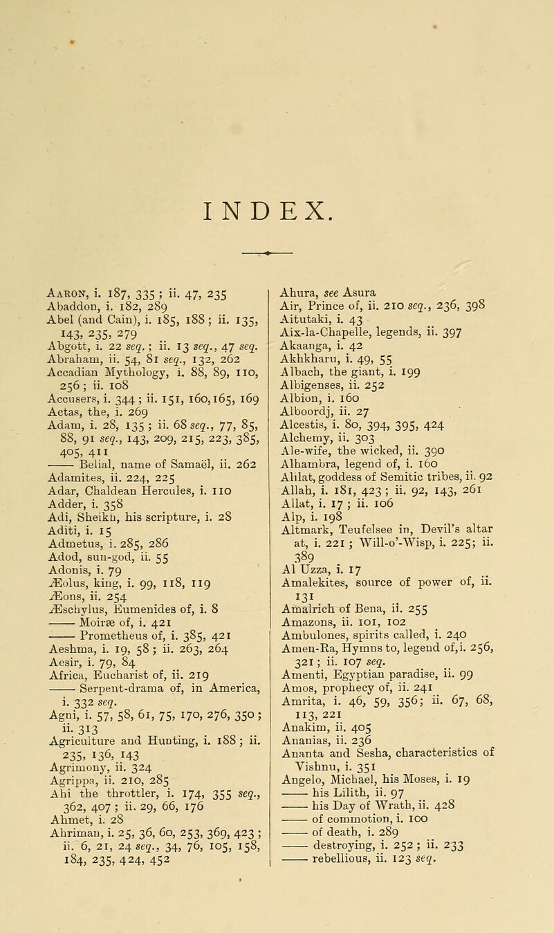 INDEX. Aabon, i, 187, 335 ; ii. 47, 235 Abaddon, i. 182, 289 Abel (and Cain), i. 185, 188 ; ii. 135, 143, 235, 279 Abgott, i. 22 seg.; ii. 13 seq., 47 seq. Abraham, ii. 54, 8i seq., 132, 262 Accadian Myttiology, i. 88, 89, no, 256 ; ii. 108 Accusers, i. 344 ; ii. 151, 160,165, 169 Actas, the, i. 269 Adam, i. 28, 135 ; ii. 68seg., 77, 85, 88, 91 seq., 143, 209, 215, 223, 385, 405,411 Belial, name of Samael, ii. 262 Adamites, ii. 224, 225 Adar, Chaldean Hercules, i. no Adder, i. 358 Adi, Sheikh, his scripture, i. 28 Aditi, i. 15 Admetus, i. 285, 286 Adod, sun-god, ii. 55 Adonis, i. 79 ^olus, king, i. 99, 118, 119 jEons, ii. 254 ^schylus, Eumenides of, i. 8 Moiree of, i. 421 Prometheus of, i. 385, 421 Aeshma, i. 19, 58 ; ii. 263, 264 Aesir, i. 79, 84 Africa, Eucharist of, ii. 219 Serpent-drama of, in America, i. 332 seq. Agni, i. 57, 58, 61, 75, 170, 276, 350 ; Agriculture and Hunting, i. 188 ; ii. 23s. 136, 143 Agrimony, ii. 324 Agrippa, ii. 210, 285 Ahi the throttler, i. 174, 355 seq., 362, 407 ; ii. 29, 66, 176 Ahmet, i. 28 Ahrimau, i. 25, 36, 60, 253, 369, 423 ; ii. 6, 21, 24, seq., 34, 76, 105, 158, 184, 235, 424, 452 Ahura, see Asura Air, Prince of, ii. 210 seq., 236, 398 Aitutaki, i. 43 Ais-la-Chapelle, legends, ii. 397 Akaanga, i. 42 Akhkharu, i. 49, 55 Albacb, the giant, i. 199 Albigenses, ii. 252 Albion, i. 160 Alboordj, ii. 27 Alcestis, i. 80, 394, 395, 424 Alchemy, ii. 303 Ale-wife, the wicked, ii. 390 Alhambra, legend of, i. 160 Alilat, goddess of Semitic tribes, ii. 92 Allah, i. 181, 423 ; ii. 92, 143, 261 AUat, i. 17 ; ii. 106 Alp, i. 198 Altmark, Teufelsee in. Devil's altar at, i. 221 ; Will-o'-Wisp, i. 225; ii. 389 Al Uzza, i. 17 Amalekites, source of power of, ii. 131 Amalrich of Bena, ii. 255 Amazons, ii. loi, 102 Ambulones, spirits called, i. 240 Amen-Ra, Hymns to, legend of,i. 256, 321; ii. 107 seq. Amenti, Egyptian paradise, ii. 99 Amos, prophecy of, ii. 241 Amrita, i. 46, 59, 356; ii. 6-j, 68, 113, 221 Anakim, ii. 405 Ananias, ii. 236 Ananta and Sesha, characteristics of Vishnu, i. 351 Angelo, Michael, his Moses, i. 19 his Lilith, ii. 97 his Day of Wrath, ii. 428 ■ of commotion, i. 100 of death, i. 289 destroying, i. 252 ; ii. 233 rebellious, ii. 123 seq.