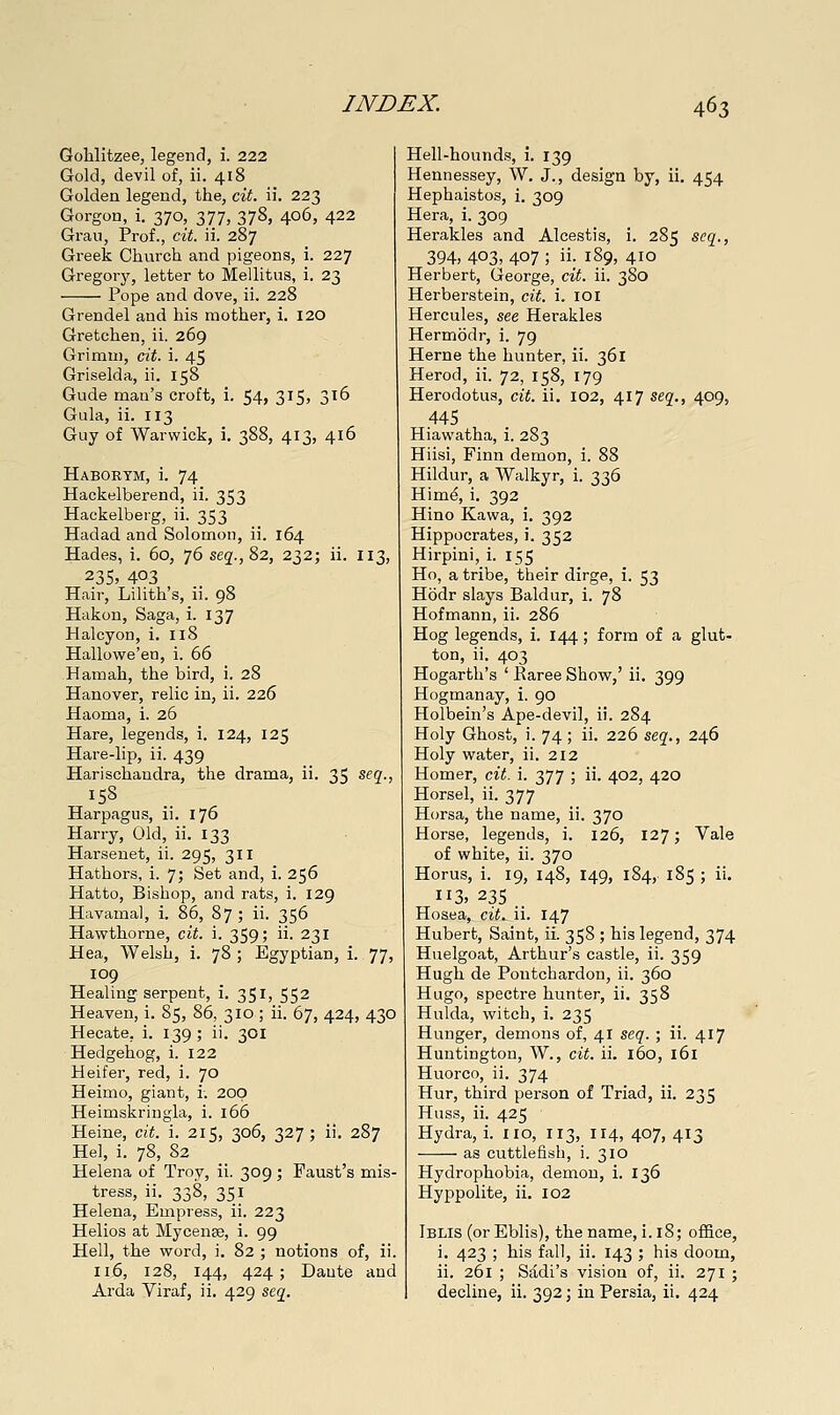 Golilitzee, legend, i. 222 Gold, devil of, ii. 418 Golden legend, the, cit. ii. 223 Gorgon, i. 370, 377, 378, 406, 422 Grau, Prof., cit. ii. 287 Greek Church and pigeons, i. 227 Gregory, letter to Mellitus, i. 23 Pope and dove, ii. 228 Grendel and his mother, i. 120 Gretchen, ii. 269 Grimm, cit. i. 45 Griselda, ii. 158 Glide man's croft, i. 54, 315, 316 Gula, ii. 113 Guy of Warwick, i. 388, 413, 416 Habortm, i. 74 Hackelberend, ii. 353 Hackelberg, ii. 353 Hadad and Solomon, ii. 164 Hades, i. 60, 76 seg., 82, 232; ii. 113 235> 403 Hair, Lilith's, ii. 98 Hakon, Saga, i. 137 Halcyon, i. 118 Hallowe'en, i. 66 Hamah, the bird, i. 28 Hanover, relic in, ii. 226 Haoma, i. 26 Hare, legends, i. 124, 125 Hare-lip, ii. 439 Harischandra, the drama, ii. 35 seg'., 158 Harpagus, ii. 176 Harry, Old, ii. 133 Harsenet, ii. 295, 311 Hathors, i. 7; Set and, i. 256 Hatto, Bishop, and rats, i. 129 Havamal, i. 86, 87 ; ii. 356 Hawthorne, cit. i. 359; ii- 231 Hea, Welsh, i. 78 ; Egyptian, i. 77, 109 Healing serpent, i. 351, 552 Heaven, i. 85, 86, 310 ; ii. 67, 424, 430 Hecate, i. 139; ii. 301 Hedgehog, i. 122 Heifer, red, i. 70 Heimo, giant, i; 200 Heimskringla, i. 166 Heine, cit. i. 215, 306, 327; ii. 287 He], i. 78, 82 Helena of Troy, ii. 309 ; Faust's mis- tress, ii. 338, 351 Helena, Empress, ii. 223 Helios at Mycenae, i. 99 Hell, the word, i. 82 ; notions of, ii. 116, 128, 144, 424; Dante and Arda Viraf, ii. 429 scq^. Hell-hounds, i. 139 Hennessey, W. J., design by, ii, 454 Hephaistos, i. 309 Hera, i. 309 Herakles and Alcestis, i. 285 seq., 394, 403, 407 ; ii- i89> 4io Herbert, George, cit. ii. 380 Herberstein, cit. i. 101 Hercules, see Herakles Hermodr, i. 79 Heme the hunter, ii. 361 Herod, ii. 72, 158, 179 Herodotus, cit. ii. 102, 417 seg'., 409, 445 Hiawatha, i. 283 Hiisi, Finn demon, i. 88 Hildur, a Walkyr, i. 336 Him^, i. 392 Hino Kawa, i. 392 Hippocrates, i. 352 Hirpini, i. 155 Ho, a tribe, their dirge, i. 53 Hodr slays Baldur, i. 78 Hofmann, ii. 286 Hog legends, i. 144; form of a glut- ton, ii. 403 Hogarth's ' Earee Show,' ii. 399 Hogmanay, i. 90 Holbein's Ape-devil, ii. 284 Holy Ghost, i. 74; ii. 226 seg., 246 Holy water, ii. 212 Homer, cit. i. 377 ; ii. 402, 420 Horsel, ii. 377 Horsa, the name, ii. 370 Horse, legends, i. 126, 127; Vale of white, ii. 370 Horus, i. 19, 148, 149, 184, 185 ; ii. 113, 235 Hosea, cit. ii. 147 Hubert, Saint, ii. 358 ; his legend, 374 Huelgoat, Arthur's castle, ii. 359 Hugh de Pontchardon, ii. 360 Hugo, spectre hunter, ii. 358 Hulda, witch, i. 235 Hunger, demons of, 4I seq. ; ii. 417 Huntington, W., cit. ii. 160, 161 Huorco, ii. 374 Hur, third person of Triad, ii. 235 Huss, ii. 425 Hydra, i. no, 113, 114, 407, 413 as cuttlefish, i. 310 Hydrophobia, demon, i. 136 Hyppolite, ii, 102 Iblis (or Eblis), the name, i. 18; office, i, 423 ; his fall, ii. 143 ; his doom, ii. 261 ; Sadi's vision of, ii. 271 ; decline, ii. 392; in Persia, ii, 424