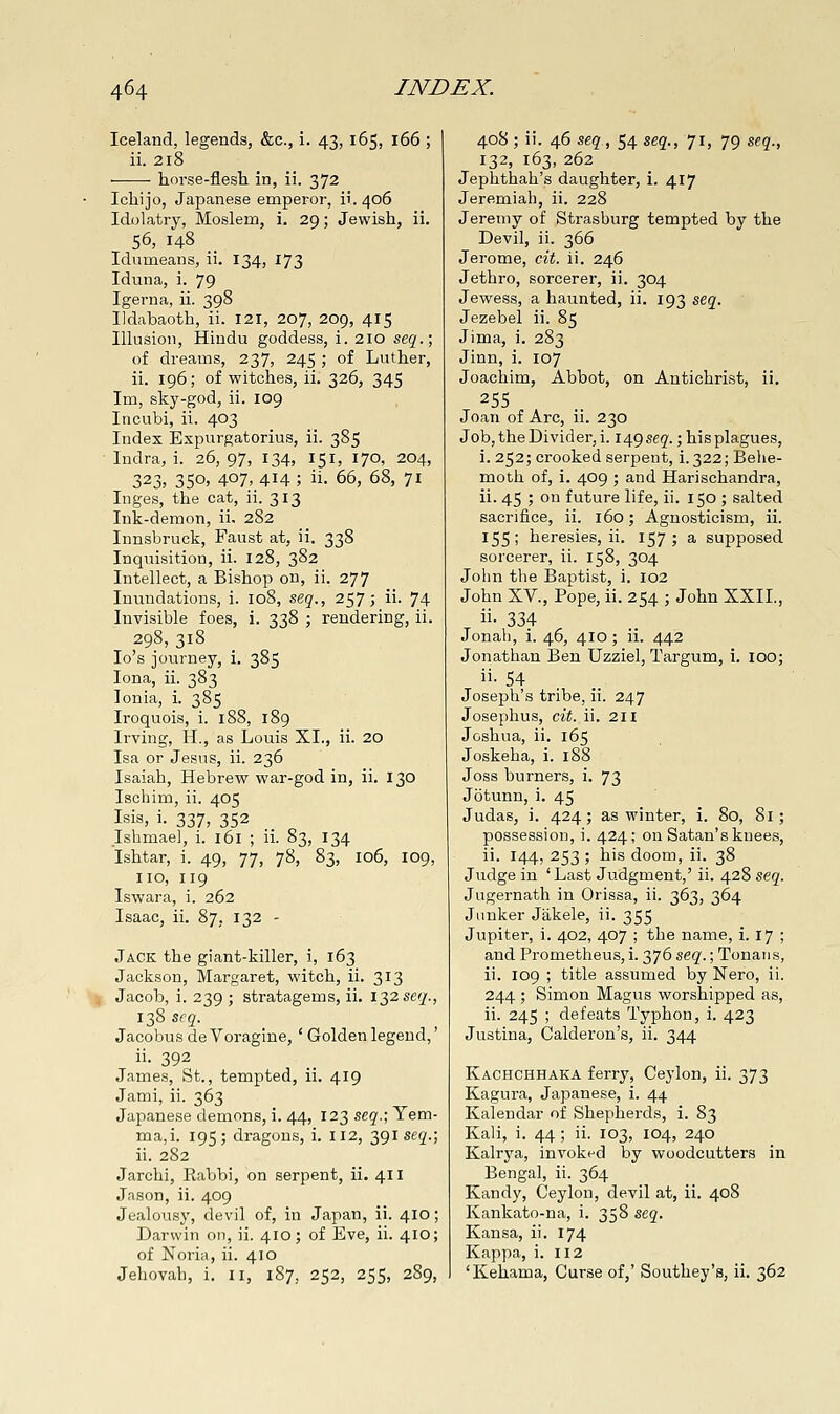 Iceland, legends, &c., i. 43, 165, 166 ; ii. 218 horse-flesh in, ii. 372 Ichijo, Japanese emperor, 11.406 Idolatry, Moslem, i. 29; Jewish, ii. 56, 148 __ Idumeans, ii. 134, 173 Iduna, i. 79 Igerna, ii. 398 Ildabaoth, ii. 121, 207, 209, 415 Illusion, Hindu goddess, i. 210 seq.\ of dreams, 237, 245 ; of Luther, ii. 196; of witches, ii. 326, 345 Im, sky-god, ii. 109 Incubi, ii. 403 Index Expurgatorius, ii. 385 Indra, i. 26, 97, 134, 151, 170, 204, 323, 350, 407> 414 ; ii. 66, 68, 71 Inges, the cat, ii. 313 Ink-demon, ii. 282 Innsbruck, Faust at, ii. 338 Inquisition, ii. 128, 382 Intellect, a Bishop on, ii. 277 Inundations, i. 108, seq., 257; ii. 74 Invisible foes, i. 338 ; rendering, ii. 298, 318 lo's journey, i. 385 lona, ii. 383 Ionia, i. 385 Iroquois, i. 188, 189 Irving, H., as Louis XL, ii. 20 Isa or Jesus, ii. 236 Isaiah, Hebrew war-god in, ii. 130 Ischim, ii. 405 Isis, i. 337, 352 Ishmae], i. 161 ; ii. 83, 134 Ishtar, i. 49, 77, 78, 83, 106, 109, no, 119 Iswara, i. 262 Isaac, ii. 87, 132 - Jack the giant-killer, i, 163 Jackson, Margaret, witch, ii. 313 \ Jacob, i. 239 ; stratagems, ii. 13256'^'., 138 seq. Jacobus deVoragine, ' Golden legend,' ii. 392 James, St., tempted, ii. 419 Jami, ii. 363 Japanese demons, i. 44, 123 seq.; Yem- ma,i. 195; dragons, i. 112, 391 seg'.; ii. 282 Jarchi, Rabbi, on serpent, ii. 411 Jason, ii. 409 Jealousy, devil of, in Japan, ii. 410; Darwin on, ii. 410; of Eve, ii. 410; of Noria, ii. 410 Jehovab, i. 11, 187, 252, 255, 289, 408 ; ii. 46 stq, 54 seq., 71, 79 seq., 132, 163, 262 Jephthah's daughter, i. 417 Jeremiah, ii. 228 Jeremy of Strasburg tempted by the Devil, ii. 366 Jerome, cit. ii. 246 Jethro, sorcerer, ii. 304 Jewess, a haunted, ii. 193 seq. Jezebel ii. 85 Jima, i. 283 Jinn, i. 107 Joachim, Abbot, on Antichrist, ii, Joan of Arc, ii. 230 Job, the Divider, i. 149 seq.; his plagues, i. 252; crooked serpent, i.322; Behe- moth of, i. 409 ; and Harischandra, ii. 45 ; on future life, ii. 150 ; salted sacrifice, ii. 160; Agnosticism, ii. 155; heresies, ii. 157; a supposed sorcerer, ii. 158, 304 John the Baptist, i. 102 John XV., Pope, ii. 254 ; John XXII., ii. 334 Jonali, i. 46, 410; ii. 442 Jonathan Ben Uzziel, Targum, i. loo; ii- 54 Joseph's tribe, ii. 247 Josephus, cit. ii. 211 Joshua, ii. 165 Joskeha, i. 188 Joss burners, i. 73 Jbtunn, i. 45 Judas, i. 424; as winter, i. 80, 81; possession, i. 424; on Satan's knees, ii. 144, 253 ; his doom, ii. 38 Judge in 'Last Judgment,' ii. 428 seq. Jugernath in Orissa, ii. 363, 364 Junker Jakele, ii. 355 Jupiter, i. 402, 407 ; the name, i. 17 ; and Prometheus, i. 376 seq.; Tonaiis, ii. 109 ; title assumed by Nero, ii. 244 ; Simon Magus worshipped as, ii. 245 ; defeats Typhou, i. 423 Justina, Calderon's, ii. 344 Kachchhaka ferry, Ceylon, ii. 373 Kagura, Japanese, i. 44 Kaleudar of Shepherds, i. 83 Kali, i. 44 ; ii. 103, 104, 240 Kalrya, invoked by woodcutters in Bengal, ii. 364 Kandy, Ceylon, devil at, ii. 408 Kankato-na, i. 358 seq. Kansa, ii. 174 Kappa, i. 112 'Kehama, Curse of,' Southey's, ii. 362