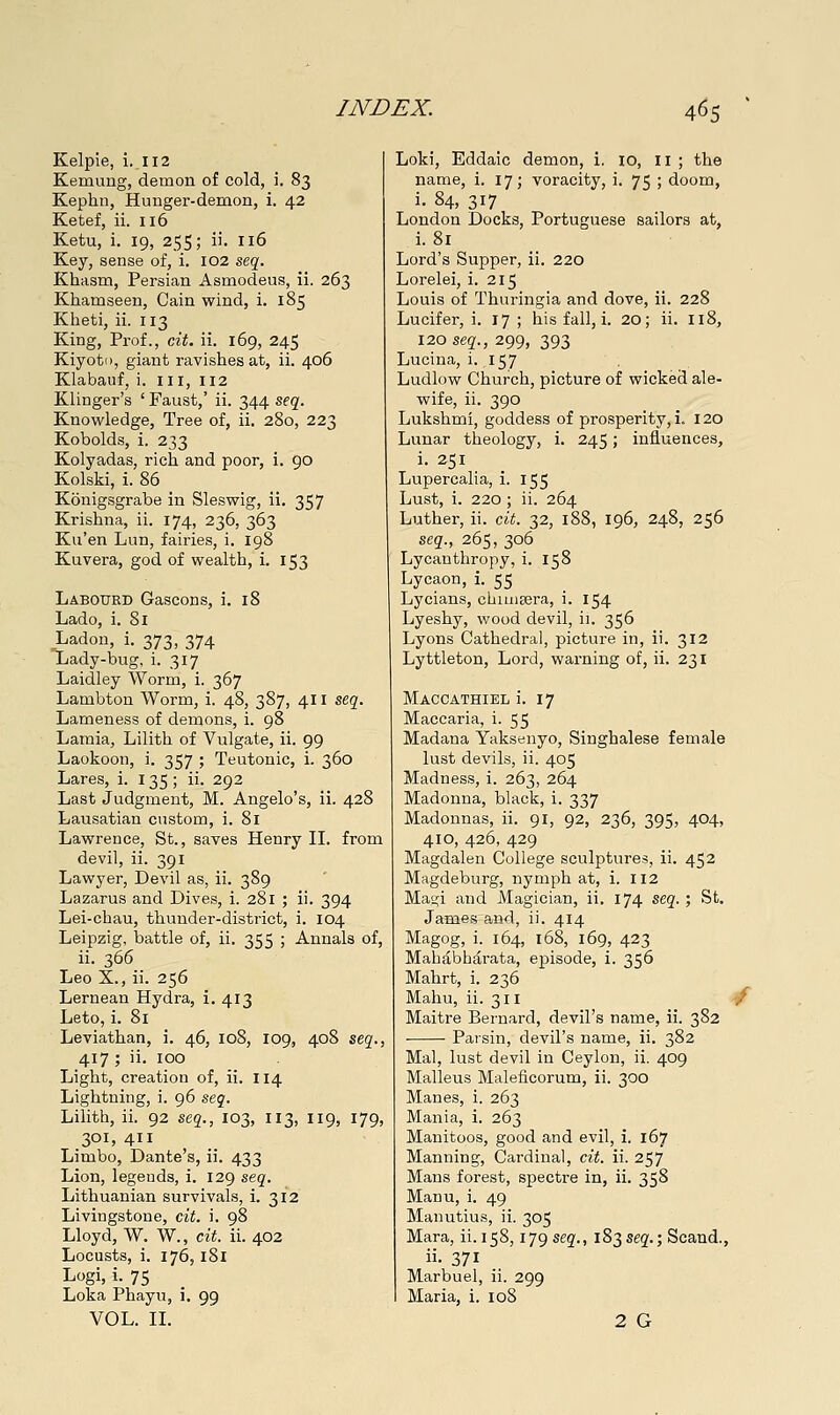 Kelpie, i. 112 Kemung, demon of cold, i. 83 Kephii, Hunger-demon, i. 42 Ketef, ii. 116 Ketu, i. 19, 255; ii. 116 Key, sense of, i. 102 se^. Khasm, Persian Asmodeus, ii. 263 Khamseen, Cain wind, i. 185 Kheti, ii. 113 King, Prof., cit. ii. 169, 245 Kiyoto, giant ravishes at, ii. 406 Klabauf, i. iii, 112 Klinger's ' Faust,' ii. 344 S(q. Knowledge, Tree of, ii. 280, 223 Kobolds, i. 233 Kolyadas, rich and poor, i. 90 Kolski, i. 86 Konigsgrabe in Sleswig, ii. 357 Krishna, ii. 174, 236, 363 Ku'en Lun, fairies, i. 198 Kuvera, god of wealth, i. 153 Labotjrd Gascons, i. 18 Lado, i. 81 Ladon, i. 373, 374 Lady-bug, i. 317 Laidley Worm, i. 367 Lambton Worm, i. 48, 387, 411 seg. Lameness of demons, i. 98 Lamia, Lilith of Vulgate, ii. 99 Laokoon, i. 357 ; Teutonic, i. 360 Lares, i. 135; ii. 292 Last Judgment, M. Angelo's, ii. 428 Laiisatian custom, i. 81 Lawrence, St., saves Henry IL from devil, ii. 391 Lawyer, Devil as, ii. 389 Lazarus and Dives, i. 281 ; ii. 394 Lei-chau, thunder-district, i. 104 Leipzig, battle of, ii. 355 ; Annals of, ii. 366 Leo X., ii. 256 Lernean Hydra, i. 413 Leto, i. 81 Leviathan, i. 46, 108, 109, 408 seg., 417 ; ii. 100 Light, creation of, ii. 114 Lightning, i. 96 seq. Lilith, ii. 92 sej., 103, 113, 119, 179, 301, 411 Limbo, Dante's, ii. 433 Lion, legends, i. 129 &eq. Lithuanian survivals, i. 312 Livingstone, cit. i. 98 Lloyd, W. W., cit. ii. 402 Locusts, i. 176,181 Logi> i- 75 Loka Phayu, i. 99 VOL. IL Loki, Eddaic demon, i. 10, 11 ; the name, i. 17; voracity, i. 75 ; doom, i. 84, 317 London Docks, Portuguese sailors at, i. 81 Lord's Supper, ii. 220 Lorelei, i. 215 Louis of Thuringia and dove, ii. 228 Lucifer, i. 17 ; his fall, i. 20; ii. 118, I20seg'.,299, 393 Lucina, i. 157 Ludlow Church, picture of wicked ale- wife, ii. 390 Lukshmi, goddess of prosperity, i. 120 Lunar theology, i. 245; influences, i. 251 Lupercalia, i. 155 Lust, i. 220 ; ii. 264 Luther, ii. cit. 32, 188, 196, 248, 256 seq., 265, 306 Lycanthropy, i. 158 Lycaon, i. 55 Lycians, chimsera, i. 154 Lyeshy, wood devil, ii. 356 Lyons Cathedral, picture in, ii. 312 Lyttleton, Lord, warning of, ii. 231 Maccathiel i. 17 Maccaria, 1-55 Madana Yaksenyo, Singhalese female lust devils, ii. 405 Madness, i. 263, 264 Madonna, black, i. 337 Madonnas, ii. 91, 92, 236, 395, 404, 410, 426, 429 Magdalen College sculptures, ii. 452 Magdeburg, nymph at, i. 112 Mat^i and Magician, ii. 174 seg.; St. James and, ii. 414 Magog, i. 164, 168, 169, 423 Mahabharata, episode, i. 356 Mahrt, i. 236 Mahu, ii. 311 ^ Maitre Bernard, devil's name, ii. 382 Parsin, devil's name, ii. 382 Mai, lust devil in Ceylon, ii. 409 Malleus Maleficorum, ii. 300 Manes, i. 263 Mania, i. 263 Manitoos, good and evil, i. 167 Manning, Cardinal, cit. ii. 257 Mans forest, spectre in, ii. 358 Manu, i. 49 Manutius, ii. 305 Mara, ii.158,179 seg., 183565'.; Scand., ii- 371 Marbuel, ii. 299 Maria, i. 108 2 G