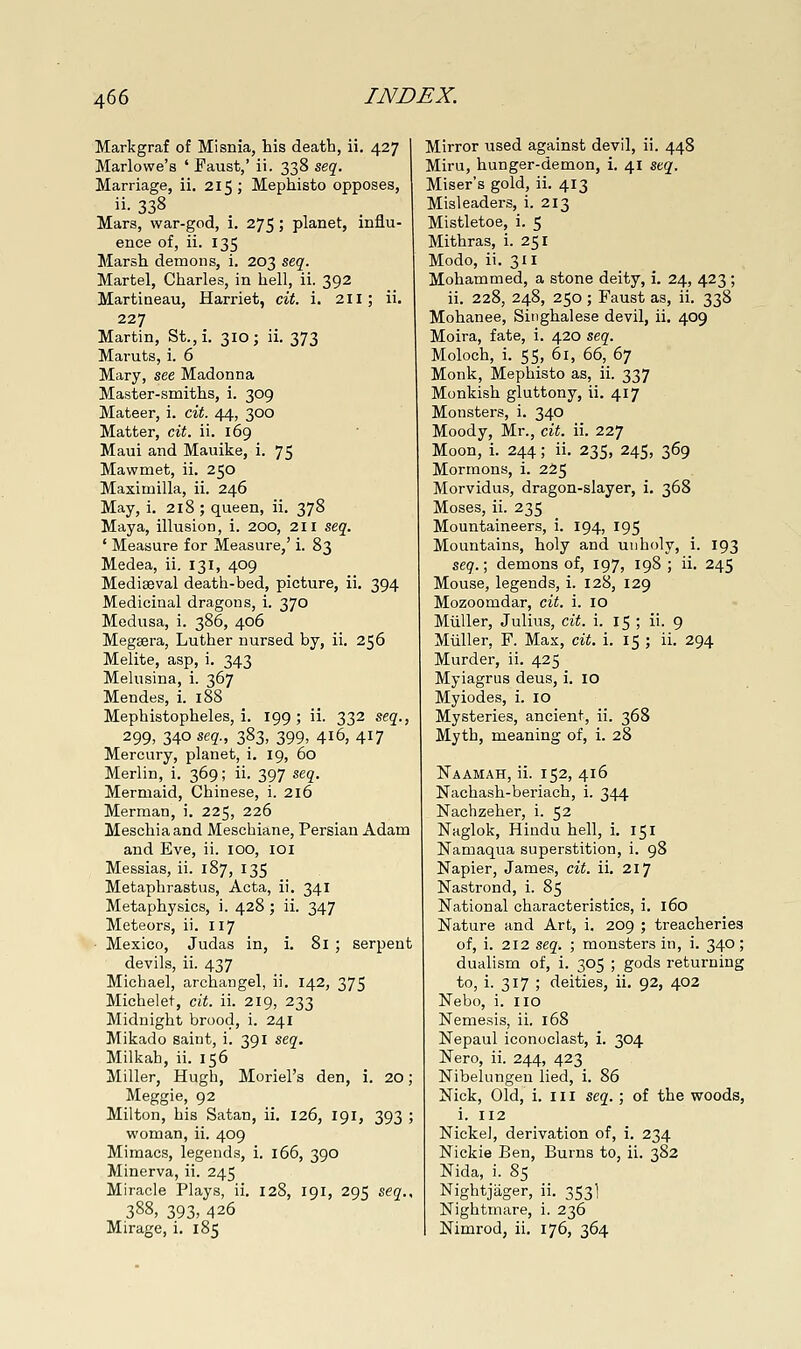 Markgraf of Misnia, his death, ii. 427 Marlowe's ' Faust,' ii. 338 seq. Marriage, ii. 215; Mephisto opposes, ii- 338 . Mars, war-god, i. 275; planet, influ- ence of, ii. 135 Marsh demons, i. 203 seg. Martel, Charles, in hell, ii. 392 Martiaeau, Harriet, cit. i. 211; ii. 227 Martin, St.,i. 310; ii. 373 Maruts, i. 6 Mary, see Madonna Master-smiths, i. 309 Mateer, i. cit. 44, 300 Matter, cit. ii. 169 Maui and Mauike, i. 75 Mawmet, ii. 250 Maximilla, ii. 246 May, i. 218 ; queen, ii. 378 Maya, illusion, i. 200, 211 stq. ' Measure for Measure,' i. 83 Medea, ii. 131, 409 Mediaeval death-bed, picture, ii. 394 Medicinal dragons, i. 370 Medusa, i. 386, 406 Meggera, Luther nursed by, ii. 256 Melite, asp, i. 343 Melusina, i. 367 Mendes, i. 188 Mephistopheles, i. 199 ; ii. 332 seq., 299, 340 seq., 383, 399, 416, 417 Mercury, planet, i. 19, 60 Merlin, i. 369; ii. 397 seq. Mermaid, Chinese, i. 216 Merman, i. 225, 226 Meschiaand Meschiane, Persian Adam and Eve, ii. 100, loi Messias, ii. 187, 135 Metaphrastus, Acta, ii. 341 Metaphysics, i. 428 ; ii. 347 Meteors, ii. 117 Mexico, Judas in, i. 81 ; serpent devils, ii. 437 Michael, archangel, ii. 142, 375 Michelet, cit. ii. 219, 233 Midnight brood, i. 241 Mikado saint, i. 391 seq. Milkah, ii. 156 Miller, Hugh, Moriel's den, i. 20; Meggie, 92 Milton, his Satan, ii. 126, 191, 393 ; woman, ii. 409 Mimacs, legends, i. 166, 390 Minerva, ii. 245 Miracle Plays, ii. 128, 191, 295 seq., 388, 393, 426 Mirage, i. 185 Mirror used against devil, ii. 448 Miru, hunger-demon, i. 41 seq. Miser's gold, ii. 413 Misleaders, i. 213 Mistletoe, i. 5 Mithras, i. 251 Modo, ii. 311 Mohammed, a stone deity, i. 24, 423 ; ii. 228, 248, 250; Faust as, ii. 338 Mohanee, Singhalese devil, ii. 409 Moira, fate, i. 420 seq. Moloch, i. 55, 61, 66, 67 Monk, Mephisto as, ii. 337 Monkish gluttony, ii. 417 Monsters, i. 340 Moody, Mr., cit. ii. 227 Moon, i. 244; ii. 235, 245, 369 Mormons, i. 225 Morvidus, dragon-slayer, i, 368 Moses, ii. 235 Mountaineers, i. 194, 195 Mountains, holy and uuholy, i. 193 seq.; demons of, 197, 198 ; ii. 245 Mouse, legends, i. 128, 129 Mozoomdar, cit. i. lO Miiller, Julius, cit. i. 15 ; ii. 9 Miiller, F. Max, cit. i. 15 ; ii. 294 Murder, ii. 425 Myiagrus deus, i. lO Myiodes, i. 10 Mysteries, ancient, ii. 368 Myth, meaning of, i. 28 Naamah, ii. 152, 416 Nachash-beriach, i. 344 Nachzeher, i. 52 Naglok, Hindu hell, i. 151 Namaqua superstition, i. 98 Napier, James, cit. ii. 217 Nastrond, i. 85 National characteristics, i. 160 Nature and Art, i. 209 ; treacheries of, i. 212 seq. ; monsters in, i. 340 ; dualism of, i. 305 ; gods returning to, i. 317 ; deities, ii. 92, 402 Nebo, i. no Nemesis, ii. 168 Nepaul iconoclast, i. 304 Nero, ii. 244, 423 Nibelungen lied, i. 86 Nick, Old, i, 111 seq.; of the woods, i. 112 Nickel, derivation of, i. 234 Nickie Ben, Burns to, ii. 382 Nida, i. 85 Nightjager, ii. 353I Nightmare, i. 236 Nimrod, ii. 176, 364