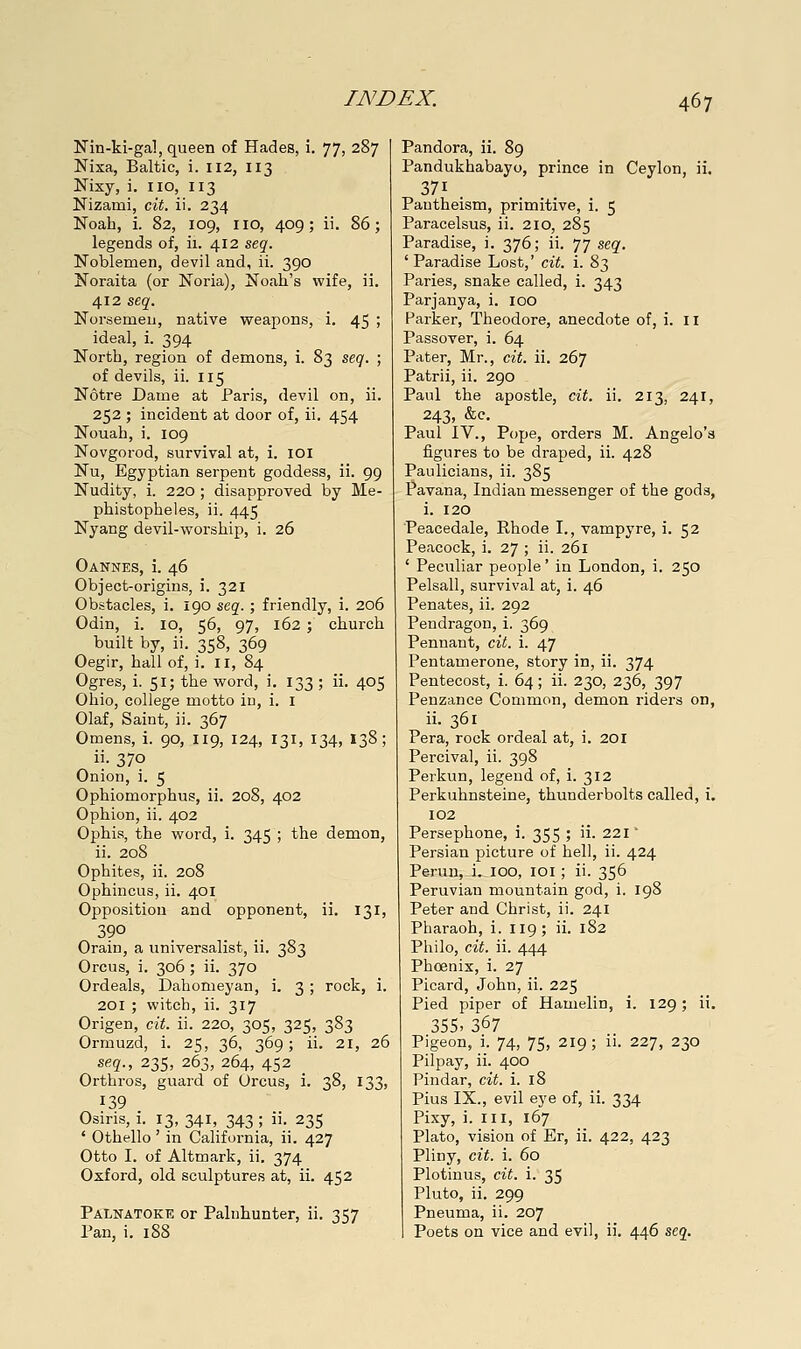 Nin-ki-gal, queen of Hades, i. 77, 287 Nixa, Baltic, i. 112, 113 Nixy, i. no, 113 Nizami, cit. ii. 234 Noah, i. 82, 109, no, 409; ii. 86; legends of, ii. 412 stq. Noblemen, devil and, ii. 390 Noraita (or Noria), No.ah's wife, ii. 412 seg. Norsemen, native weapons, i. 45 ; ideal, i. 394 North, region of demons, i. 83 seq. ; of devils, ii. 115 Notre Dame at Paris, devil on, ii. 252 ; incident at door of, ii. 454 Nouah, i. 109 Novgorod, survival at, i. loi Nu, Egyptian serpent goddess, ii. 99 Nudity, i. 220 ; disapproved by Me- phistopheles, ii. 445 Nyang devil-worship, i. 26 Oannes, i. 46 Object-origins, i. 321 Obstacles, i. 190 scq. ; friendly, i. 206 Odin, i. 10, 56, 97, 162 ; church built by, ii. 358, 369 Oegir, hall of, i. 11, 84 Ogres, i. 51; the word, i. 133 ; ii. 405 Ohio, college motto iu, i. i Olaf, Saint, ii. 367 Omens, i. 90, 119, 124, 131, 134, 138; ii. 370 Onion, i. 5 Ophiomorphus, ii. 208, 402 Ophion, ii. 402 Ophis, the word, i. 345 ; the demon, ii. 208 Ophites, ii. 208 Ophincus, ii. 401 Opposition and opponent, ii. 131, Orain, a universalist, ii. 383 Orcus, i. 306; ii. 370 Ordeals, Dahomeyan, i. 3 ; rock, i. 201 ; witch, ii. 317 Origen, cit. ii. 220, 305, 325, 383 Ormuzd, i. 25, 36, 369; ii. 21, 26 se?., 235, 263, 264, 452 _ Orthros, guard of Orcus, i. 38, 133, 139 Osiris, i. 13,341, 343; • 235 ' Othello ' in Califoi-nia, ii. 427 Otto I. of Altmark, ii. 374 Oxford, old sculptures at, ii. 452 Palnatoke or Palnhunter, ii. 357 Pan, i. 188 Pandora, ii. 89 Pandukhabayo, prince in Ceylon, ii. 371 . Pantheism, primitive, i. 5 Paracelsus, ii. 210, 285 Paradise, i. 376; ii. 77 seq. 'Paradise Lost,' cit. i. 83 Paries, snake called, i. 343 Parjanya, i. 100 Parker, Theodore, anecdote of, i. 11 Passover, i. 64 Pater, Mr., cit. ii. 267 Patrii, ii. 290 Paul the apostle, cit. ii. 213, 241, 243, &c, Paul IV., Pope, orders M. Angelo's figures to be draped, ii. 428 Paulicians, ii. 385 Pavana, Indian messenger of the god a, i. 120 Peacedale, Rhode I., vampyre, i. 52 Peacock, i. 27 ; ii. 261 ' Peculiar people' in London, i. 250 Pelsall, survival at, i. 46 Penates, ii. 292 Pendragon, i. 369 Pennant, cit. i. 47 Pentamerone, story in, ii. 374 Pentecost, i. 64; ii. 230, 236, 397 Penzance Common, demon riders on, ii. 361 Pera, rock ordeal at, i. 201 Percival, ii. 398 Perkun, legend of, i. 312 Perkuhnsteine, thunderbolts called, i. 102 Persephone, i. 355 ; ii. 221' Persian picture of hell, ii. 424 Perun, i. lOO, loi ; ii. 356 Peruvian mountain god, i. 198 Peter and Christ, ii. 241 Pharaoh, i. 119; ii. 182 Philo, cit. ii. 444 Phoenix, i. 27 Picard, John, ii. 225 Pied piper of Hamelin, i. 129; ii. 355> Z(^1 Pigeon, i. 74, 75, 219; ii. 227, 230 Pilpay, ii. 400 Pindar, cit. i. 18 Pius IX., evil eye of, ii. 334 Pixy, i. Ill, 167 Plato, vision of Er, ii. 422, 423 Pliny, cit. i. 60 Plotinus, cit. i. 35 Pluto, ii. 299 Pneuma, ii. 207 Poets on vice and evil, ii. 446 scq.