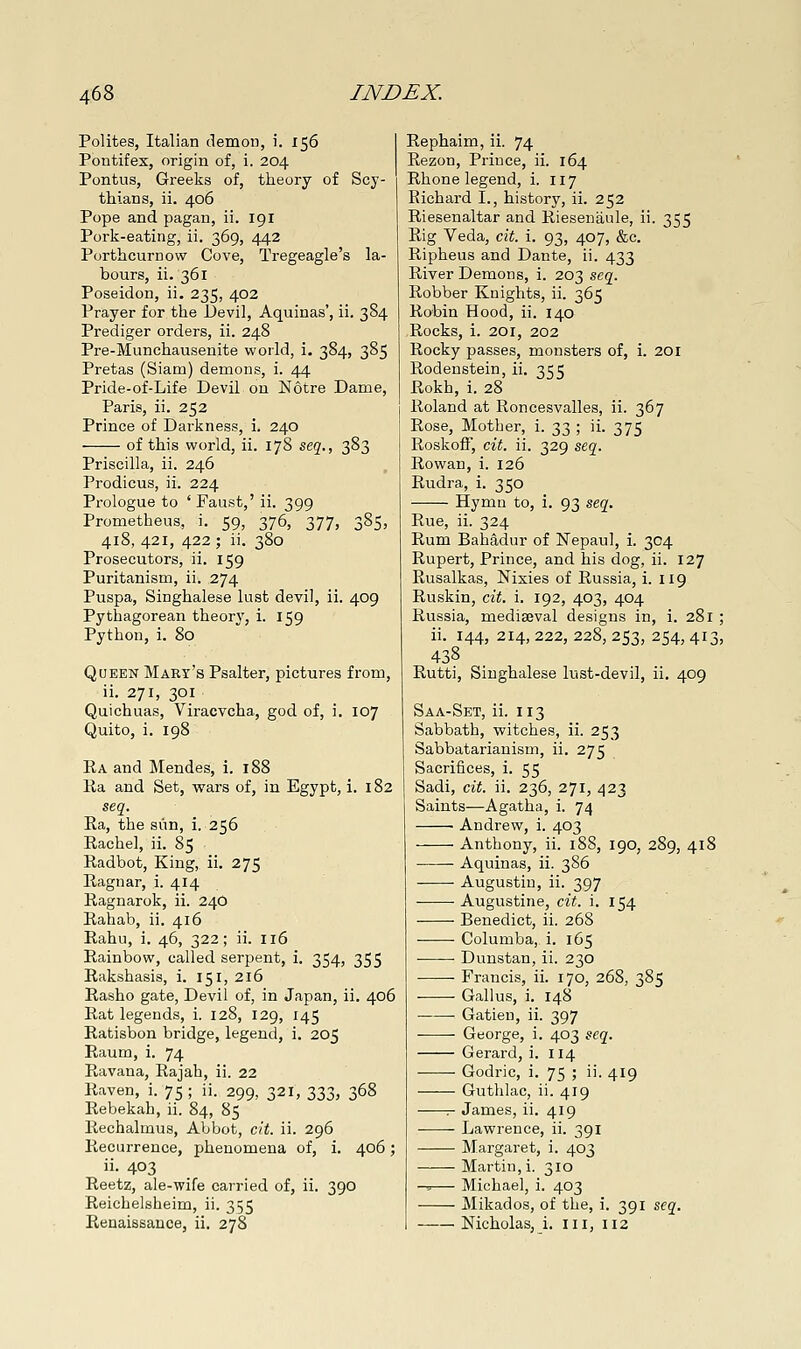 Polites, Italian demon, i. 156 Pontifex, origin of, i. 204 Pontus, Greeks of, theory of Scy- thians, ii. 406 Pope and pagan, ii. 191 Porli-eating, ii. 369, 442 Porthcurnow Cove, Tregeagle's la- bours, ii. 361 Poseidon, ii. 235, 402 Prayer for the Devil, Aquinas', ii. 384 Prediger orders, ii. 248 Pre-Munchausenite world, i. 384, 385 Pretas (Siam) demons, i. 44 Pride-of-Life Devil on Notre Dame, Paris, ii. 252 Prince of Darl^ness, i. 240 of this world, ii. 178 seq., 383 Priscilla, ii. 246 Prodicus, ii. 224 Prologue to ' Faust,' ii. 399 Prometheus, i. 59, 376, 377, 385, 418, 421, 422 ; ii. 380 Prosecutors, ii. 159 Puritanism, ii. 274 Puspa, Singhalese lust devil, ii. 409 Pythagorean theory, i. 159 Python, i. 80 Queen Mart's Psalter, pictures from, ii. 271, 301 Quichuas, Viracvcha, god of, i. 107 Quito, i. 198 Ka and Mendes, i. 188 Ea and Set, wars of, in Egypt, i. 182 seq. Ra, the sun, i. 256 Rachel, ii. 85 Radbot, King, ii. 275 Ilagnar, i. 414 Ragnarok, ii. 24O Rahab, ii. 416 Rahu, i. 46, 322; ii. 116 Rainbow, called serpent, i. 354, 355 Rakshasis, i. 151, 216 Rasho gate, Devil of, in Japan, ii. 406 Rat legends, i, 128, 129, 145 Ratisbon bridge, legend, i. 205 Raum, i. 74 Ravana, Rajah, ii. 22 Raven, i. 75 ; ii. 299, 321, 333, 368 Rebekah, ii. 84, 85 Rechalmus, Abbot, cit. ii. 296 Recurrence, phenomena of, i. 406; ii. 403 Reetz, ale-wife carried of, ii. 390 Reichelsheim, ii. 355 Rephaim, ii. 74 Rezon, Prince, ii. 164 Rhone legend, i. 117 Richard I., history, ii. 252 Riesenaltar and Rieseniiule, ii. 355 Rig Veda, cit. i. 93, 407, &c. Ripheus and Dante, ii. 433 River Demons, i. 203 seq. Robber Knights, ii. 365 Robin Hood, ii. 140 Rocks, i. 201, 202 Rocky passes, monsters of, i. 201 Rodenstein, ii. 355 Rokh, i. 28 Roland at Roncesvalles, ii. 367 Rose, Mother, i. 33 ; ii. 375 Roskoff, cit. ii. 329 stq. Rowan, i. 126 Rudra, i. 350 Hymn to, i. 93 seq. Rue, ii. 324 Rum Bahadur of Nepaul, i. 304 Rupert, Prince, and his dog, ii. 127 Rusalkas, Nixies of Russia, i. 119 Ruskin, cit. i. 192, 403, 404 Russia, mediajval designs in, i. 281 ; ii. 144, 214, 222, 228, 253, 254, 413, 438 Rutti, Singhalese lust-devil, ii. 409 Saa-Set, ii. 113 Sabbath, witches, ii. 253 Sabbatarianism, ii. 275 Sacrifices, i. 55 Sadi, cit. ii. 236, 271, 423 Saints—Agatha, i. 74 • Andrew, i. 403 Anthony, ii. 188, 190, 289, 418 Aquinas, ii. 386 Augustin, ii. 397 Augustine, cit. i. 154 Benedict, ii. 268 Columba, i. 165 Dunstan, ii. 230 Francis, ii. 170, 268, 385 Galius, i. 148 Gatien, ii. 397 George, i. 403 seq. Gerard, i. 114 Godric, i. 75 ; ii. 419 Guthlac, ii. 419 :- James, ii. 419 Lawrence, ii. 391 Margaret, i. 403 Martin, i. 310 -^— Michael, i. 403 Mikados, of the, i. 391 seq.