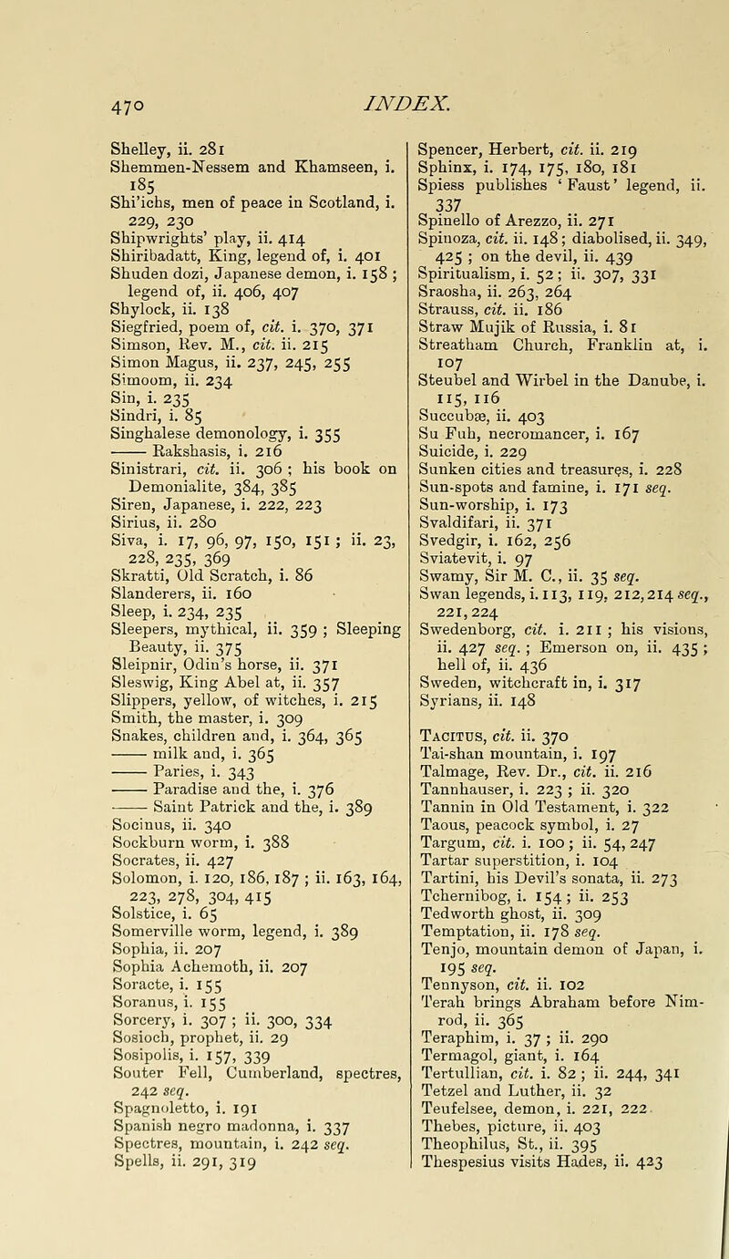 Shelley, ii. 281 Shemmen-Nessem and Khamseen, i. 185 Shi'ichs, men of peace in Scotland, i, 229, 230 Shipwrights' play, ii. 414 Shiribadatt, King, legend of, i. 401 Shuden dozi, Japanese demon, i. 158 ; legend of, ii. 406, 407 Shylock, ii. 138 Siegfried, poem of, cit. i. 370, 371 Simson, Rev. M., cit. ii. 215 Simon Magus, ii. 237, 245, 255 Simoom, ii. 234 Sin, i. 235 Sindri, i. 85 Singhalese demonology, i. 355 Rakshasis, i. 216 Sinistrari, cit. ii. 306 ; his book on Demonialite, 384, 385 Siren, Japanese, i. 222, 223 Sirius, ii. 280 Siva, i. 17, 96, 97, 150, 151 ; ii. 23, 228, 235, 369 Skratti, Old Scratch, i. 86 Slanderers, ii. 160 Sleep, i. 234, 235 Sleepers, mythical, ii. 359 ; Sleeping Beauty, ii. 375 Sleipnir, Odin's horse, ii. 371 Sleswig, King Abel at, ii. 357 Slippers, yellow, of witches, i. 215 Smith, the master, i. 309 Snakes, children and, i. 364, 365 milk and, i. 365 Paries, i. 343 Paradise and the, i. 376 Saint Patrick and the, i. 389 Socinus, ii. 340 Sockburn worm, i. 388 Socrates, ii. 427 Solomon, i. 120, 186,187 ; ii. 163, 164, 223, 278, 304, 415 Solstice, i. 65 Somerville worm, legend, i. 389 Sophia, ii. 207 Sophia Achemoth, ii. 207 Soracte, i. 155 Soranus, i. 155 Sorcery, i. 307 ; ii. 300, 334 Sosioch, prophet, ii. 29 Sosipolis, i. 157, 339 Souter Fell, Cumberland, spectres, 242 seq. Spagnoletto, i. 191 Spanish negro madonna, i. 337 Spectres, mountain, i. 242 seg. Spells, ii. 291, 319 Spencer, Herbert, cit. ii. 219 Sphinx, i. 174, 175, 180, 181 Spiess publishes 'Faust' legend, ii. 337 Spinello of Arezzo, ii. 271 Spinoza, cit. ii. 148; diabolised, ii. 349, 425 ; on the devil, ii. 439 Spiritualism, i. 52; ii. 307, 331 Sraosha, ii. 263, 264 Strauss, cit. ii. 186 Straw Mujik of Russia, i. 8 r Streatham Church, Franklin at, i. 107 Steubel and Wirbel in the Danube, i. 115, 116 Succubfe, ii. 403 Su Fuh, necromancer, i. 167 Suicide, i. 229 Sunken cities and treasures, i. 228 Sun-spots and famine, i. 171 seg. Sun-worship, i. 173 Svaldifari, ii. 371 Svedgir, i. 162, 256 Sviatevit, i. 97 Swamy, Sir M. C, ii. 35 seg. Swan legends, i. 113, 119, 212,214 seg., 221,224 Swedenborg, cit. i. 211 ; his visions, ii. 427 seq^. ; Emerson on, ii. 435 ; hell of, ii. 436 Sweden, witchcraft in, i, 317 Syrians, ii. 148 Tacitus, cit. ii. 370 Tai-shan mountain, i. 197 Talmage, Rev. Dr., cit. ii. 216 Tannhauser, i. 223 ; ii. 320 Tannin in Old Testament, i. 322 Taous, peacock symbol, i. 27 Targum, cit. i. lOO ; ii. 54, 247 Tartar superstition, i. 104 Tartini, his Devil's sonata, ii. 273 Tchernibog, i. 154 ; ii. 253 Tedworth ghost, ii. 309 Temptation, ii. 178 seg. Tenjo, mountain demon of Japan, i. 195 seq. Tennyson, cit. ii. I02 Terah brings Abraham before Nim- rod, ii. 365 Teraphim, i. 37 ; ii. 290 Termagol, giant, i. 164 TertuUian, cit. i. 82 ; ii. 244, 341 Tetzel and Luther, ii. 32 Teufelsee, demon, i. 221, 222. Thebes, picture, ii. 403 Theophilus, St., ii. 395 Thespesius visits Hades, ii. 423