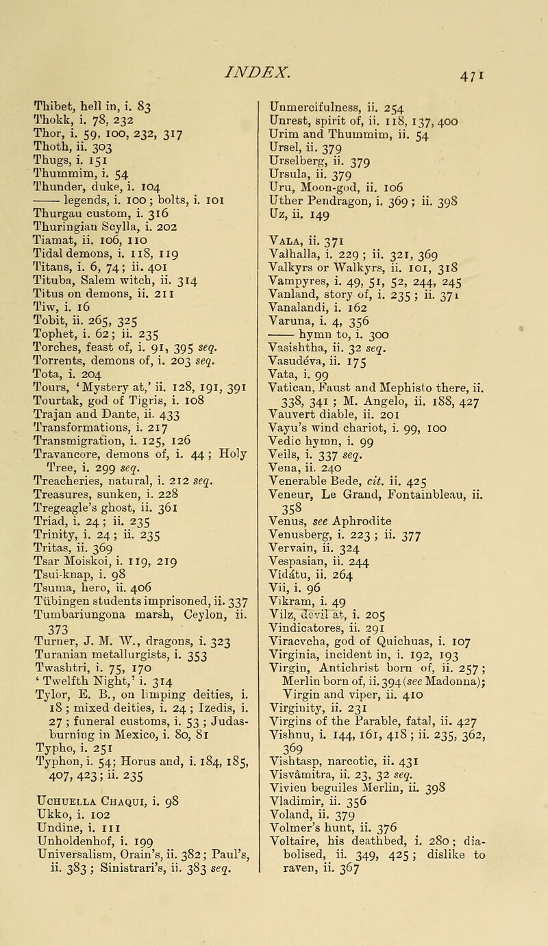 Thibet, hell in, i. %2> Thokk, i. 78, 232 Thor, i. 59, 100, 232, 317 Thoth, ii. 303 Thugs, i. 151 Thummim, i. 54 Thunder, duke, i. 104 legends, i. lOO; bolts, i. loi Thurgau custom, i. 316 Thuringian Scylla, i. 202 Tiamat, ii. 106, 110 Tidal demons, i. 118, 119 Titans, i. 6, 74; ii. 401 Tituba, Salem witch, ii. 314 Titus on demons, ii. 211 Tiw, i. 16 Tobit, ii. 265, 325 Tophet, i. 62; ii. 235 Torches, feast of, i. 9I, 395 seg. Torrents, demons of, i. 203 sej. Tota, i. 204 Tours, 'Mystery at,' ii. 128, 191, 391 Tourtak, god of Tigris, i. 108 Trajan and Dante, ii. 433 Transformations, i. 217 Transmigration, i. 125, 126 Travancore, demons of, i. 44 ; Holy Tree, i. 299 se,q. Treacheries, natural, i. 212 seg. Treasures, sunken, i. 228 Tregeagle's ghost, ii, 361 Triad, i. 24; ii. 235 Trinity, i. 24; ii. 235 Tritas, ii. 369 Tsar Moiskoi, i. 119, 219 Tsui-knap, i. 98 Tsuma, hero, ii. 406 Tubingen students imprisoned, ii. 337 Tumbariungona marsh, Ceylon, ii. 373 Turner, J. M. W., dragons, i. 323 Turanian metallurgists, i. 353 Twashtri, i. 75, 170 'Twelfth Night,' i. 314 Tylor, E. B., on limping deities, i. 18; mixed deities, i. 24 ; Izedis, i. 27 ; funeral customs, i. 53 ; Judas- burning in Mexico, i. 80, 81 Typho, i. 251 Typhon, i. 54; Horus and, i. 184, 185, 407, 423; ii. 23s FCHUELLA ChaQDI, i. 98 Ukko, i. 102 Undine, i. iii Unholdenhof, i. 199 Universalism, Grain's, ii. 382; Paul's, ii. 383 ; Sinistrari's, ii. 383 sej. Unmercifulness, ii. 254 Unrest, spirit of, ii. 118, 137, 400 Urim and Thummim, ii. 54 Ursel, ii. 379 Urselberg, ii. 379 Ursula, ii. 379 Uru, Moon-god, ii. 106 Uther Pendragon, i. 369 ; ii. 398 Uz, ii. 149 Vala, ii. 371 Valhalla, i. 229 ; ii. 321, 369 Valkyrs or Walkyrs, ii. loi, 318 Vampyres, i. 49, 51, 52, 244, 245 Vanland, story of, i. 235 ; ii. 371 Vanalandi, i. 162 Varuna, i. 4, 356 hymn to, i. 300 Vasishtha, ii. 32 seq. Vasud^va, ii. 175 Vata, i. 99 Vatican, Faust and Mephisto there, ii. 338, 341 ; M. Angelo, ii. 188, 427 Vauvert diable, ii. 201 Vayu's wind chariot, i. 99, loo Vedic hyttiH) i- 99 Veils, i. 337 seg-. Vena, ii. 240 Venerable Bede, cit. ii. 425 Veneur, Le Grand, Fontainbleau, ii. 358 Venus, see Aphrodite Venusberg, i. 223 ; ii. 377 Vervain, ii. 324 Vespasian, ii. 244 Vid^tu, ii. 264 Vii, i. 96 Vikram, i. 49 Vilz, devil at, i. 205 Vindicatores, ii. 291 Viracvcha, god of Quichuas, i. 107 Virginia, incident in, i. 192, 193 Virgin, Antichrist born of, ii. 257 ; Merlin born of, ii.394(see Madonna); Virgin and viper, ii. 410 Virginity, ii. 231 Virgins of the Parable, fatal, ii, 427 Vishnu, i, 144, 161, 418; ii. 235, 362, Vishtasp, narcotic, ii. 431 Visvamitra, ii. 23, 32 seg. Vivien beguiles Merlin, ii. 398 Vladimir, ii. 356 Voland, ii. 379 Volmer's hunt, ii. 376 Voltaire, his deathbed, i. 280; dia- bolised, ii. 349, 425; dislike to raven, ii. 367