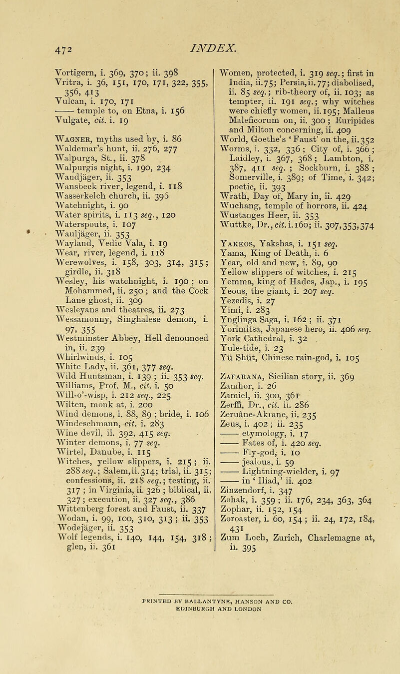 Vortigern, i. 369, 370; ii. 398 Vritra, i. 36, 151, 170, 171, 322, 355, 356, 413 Vulcan, i. 170, 171 temple to, on Etna, i. 156 Vulgate, cit. i. 19 Wagneh, myths used by, i. 86 Waldemar's hunt, ii. 276, 277 Walpurga, St., ii. 378 Walpurgis night, i. 190, 234 Wandjii.ger, ii. 353 Wansbeck river, legend, i. 118 Wasserkelch church, ii. 396 Watchnight, i. 90 Water spirits, i. 113 seg., 120 Waterspouts, i. 107 Wauljager, ii. 353 Wayland, Vedic Vala, i. 19 Wear, river, legend, i. 118 Werewolves, i. 158, 303, 314, 315; girdle, ii. 318 Wesley, his watchnight, i. 190 ; on Mohammed, ii. 250 ; and the Cock Lane ghost, ii. 309 Wesleyans and theatres, ii. 273 Wessamonny, Singhalese demon, i. 97, 355 Westminster Abbey, Hell denounced in, ii. 239 Whirlwinds, i, 105 White Lady, ii. 361, 377 seg. Wild Huntsman, i. 139 ; ii. 353 seg. Williams, Prof. M., cit. i. 50 Will-o'-wisp, i. 212 seq., 225 Wilten, monk at, i. 200 Wind demons, i. 88, 89 ; bride, i. 106 Windeschmaun, cit. i. 283 Wine devil, ii. 392, 415 seq. Winter demons, i. 77 stq. Wirtel, Danube, i. I15 Witches, yellow slippers, i. 215 ; ii. 288seg.; Salem,ii.314; trial, ii. 315; confessions, ii. 218 seq.\ testing, ii. 317 ; in Virginia, ii. 326 ; biblical, ii. 327; execution, ii. 327 seq., 386 Wittenberg forest and Faust, ii. 337 Wodan, i. 99, 100, 310, 313 ; ii. 353 Wodejiiger, ii. 353 Wolf legends, i. 140, 144, 154, 318 ; glen, ii. 361 Women, protected, i. 319 seq.; first in India, ii.75; Persia,ii.77;diabolised, ii. 85 seq.; rib-theory of, ii. 103; as tempter, ii. 191 seq.; why witches were chiefly women, ii. 195; Malleus Maleficorum on, ii. 300; Euripides and Milton concerning, ii. 409 World, Goethe's ' Faust' on the, ii.352 Worms, i. 332, 336 ; City of, i. 366 ; Laidley, i. 367, 368; Lambton, i. 387, 411 seq. ; Sockburn, i. 388; Somerville, i. 389; of Time,' i. 342; poetic, ii. 393 Wrath, Day of, Mary in, ii. 429 Wuchang, temple of horrors, ii. 424 Wustanges Heer, ii. 353 Wuttke, Dr.,cti. i.i6o; ii. 307,353,374 Yakkos, Yakshas, i. 151 seq. Yama, King of Death, i. 6 Year, old and new, i. 89, 90 Yellow slippers of witches, i. 215 Yemma, king of Hades, Jap., i. 195 Yeous, the giant, i. 207 seq. Yezedis, i. 27 Yimi, i. 283 Ynglinga Saga, i. 162; ii. 371 Yorimitsa, Japanese hero, ii. 406 seq. York Cathedral, i. 32 Yule-tide, i. 23 Yii Shiit, Chinese rain-god, i. 105 Zafarana, Sicilian story, ii. 369 Zamhor, i. 26 Zamiel, ii. 300, 361 Zerffi, Dr., cit. ii. 286 Zeruane-Akrane, ii. 235 Zeus, i. 402 ; ii. 235 etymology, i. 17 Fates of, i. 420 seq, Fly-god,- i. 10 jealous, i. 59 Lightning-wielder, i. 97 in ' Iliad,' ii. 402 Zinzendorf, i. 347 Zohak, i. 359 ; ii. 176, 234, 363, 364 Zophar, ii. 152, 154 Zoroaster, i. 60, 154; ii. 24, 172, 184, 431 Zum Loch, Zurich, Charlemagne at, ii- 395 PlilNTED BY BALLANTYNR, HANSON AND CO. EUINBURCJH AND LONDON