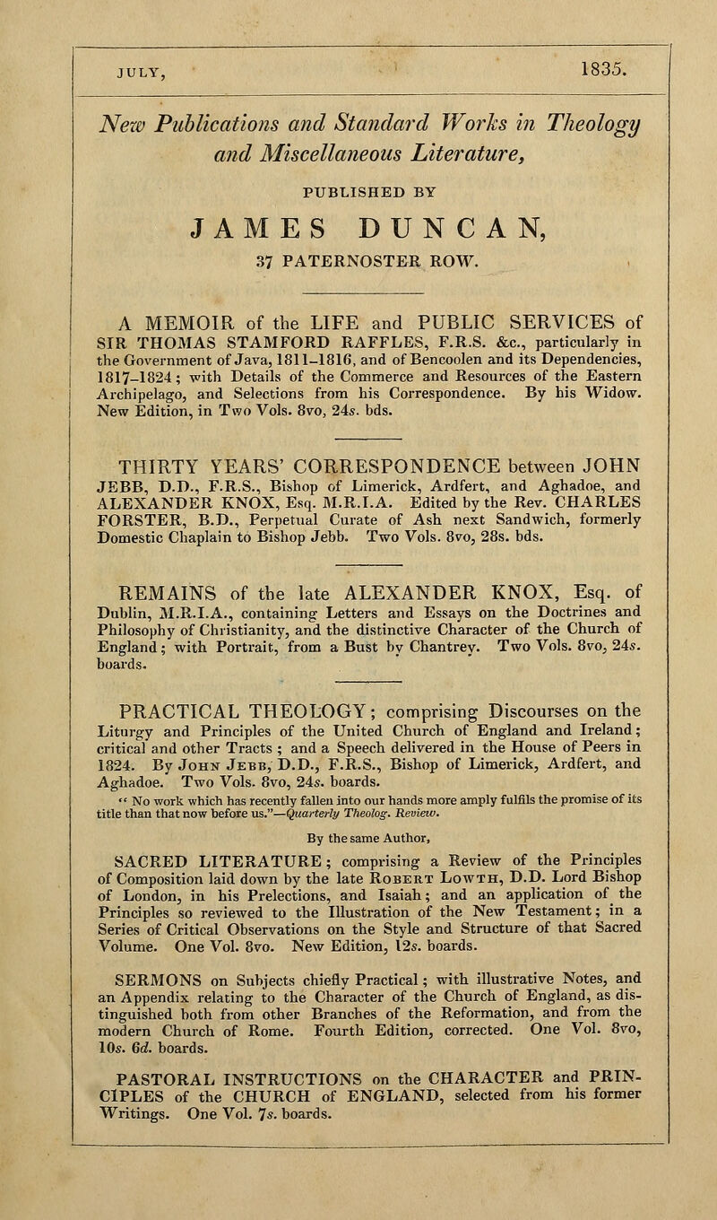 JULY, 1835. New Publications and Standard Works in Theology and Miscellaneous Literature, PUBLISHED BY JAMES DUNCAN, 37 PATERNOSTER ROW. A MEMOIR of the LIFE and PUBLIC SERVICES of SIR THOMAS STAMFORD RAFFLES, F.R.S. &c, particularly in the Government of Java, 1811-1816, and of Bencoolen and its Dependencies, 1817-1824; with Details of the Commerce and Resources of the Eastern Archipelago, and Selections from his Correspondence. By his Widow. New Edition, in Two Vols. 8vo, 24s. bds. THIRTY YEARS' CORRESPONDENCE between JOHN JEBB, D.D., F.R.S., Bishop of Limerick, Ardfert, and Aghadoe, and ALEXANDER KNOX, Esq. M.R.I.A. Edited by the Rev. CHARLES FORSTER, B.D., Perpetual Curate of Ash next Sandwich, formerly Domestic Chaplain to Bishop Jebb. Two Vols. 8vo, 28s. bds. REMAINS of the late ALEXANDER KNOX, Esq. of Dublin, M.R.I.A., containing Letters and Essays on the Doctrines and Philosophy of Christianity, and the distinctive Character of the Church of England; with Portrait, from a Bust by Chantrey. Two Vols. 8vo, 24s. boards. PRACTICAL THEOLOGY; comprising Discourses on the Liturgy and Principles of the United Church of England and Ireland; critical and other Tracts ; and a Speech delivered in the House of Peers in 1824. By John Jebb, D.D., F.R.S., Bishop of Limerick, Ardfert, and Aghadoe. Two Vols. 8vo, 24s. boards.  No work which has recently fallen into our hands more amply fulfils the promise of its title than that now before us.—Quarterly Theolog. Review. By the same Author, SACRED LITERATURE; comprising a Review of the Principles of Composition laid down by the late Robert Lowth, D.D. Lord Bishop of London, in his Prelections, and Isaiah; and an application of the Principles so reviewed to the Illustration of the New Testament; in a Series of Critical Observations on the Style and Structure of that Sacred Volume. One Vol. 8vo. New Edition, 12s. boards. SERMONS on Subjects chiefly Practical; with illustrative Notes, and an Appendix relating to the Character of the Church of England, as dis- tinguished both from other Branches of the Reformation, and from the modern Church of Rome. Fourth Edition, corrected. One Vol. 8vo, 10s. 6d. boards. PASTORAL INSTRUCTIONS on the CHARACTER and PRIN- CIPLES of the CHURCH of ENGLAND, selected from his former Writings. One Vol. 7s. boards.