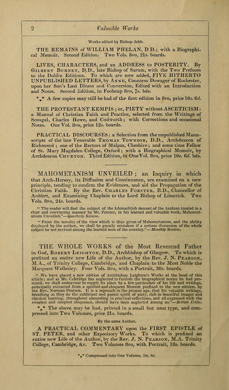 Works edited by Bishop Jebb. THE REMAINS of WILLIAM PHELAN, D.D.; with a Biographi- cal Memoir. Second Edition. Two Vols. 8vo, 21s. boards. LIVES, CHARACTERS, and an ADDRESS to POSTERITY. By Gilbert Burnet, D.D., late Bishop of Sarum, with the Two Prefaces to the Dublin Editions.' To which are now added, FIVE HITHERTO UNPUBLISHED LETTERS, by Anne, Countess Dowager of Rochester, upon her Son's Last Illness and Conversion, Edited with an Introduction and Notes. Second Edition, in Foolscap 8vo, 7-'. bds. %* A few copies may still be had of the first edition in 8vo, price 10s. 6d. THE PROTESTANT KEMPIS ; or, PIETY without ASCETICISM: a Manual of Christian Faith and Practice, selected from the Writings of Scougal, Charles Howe, and Cudworth; with Corrections and occasional Notes. One Vol. 8vo, price 12s. boards. PRACTICAL DISCOURSES: a Selection from the unpublished Manu- scripts of the late Venerable Thomas Townson, D.D., Archdeacon of Richmond ; one of the Rectors of Malpas, Cheshire; and some time Fellow of St. Mary Magdalen College, Oxford; with a Biographical Memoir, by Archdeacon Churton. Third Edition, in One Vol. 8vo, price 10*. 6d. bds. MAHOMETANISM UNVEILED ; an Inquiry in which that Arch-Heresy, its Diffusion and Continuance, are examined on a new principle, tending to confirm the Evidences, and aid the Propagation of the Christian Faith. By the Rev. Charles Forster, B.D., Chancellor of Ardfert, and Examining Chaplain to the Lord Bishop of Limerick. Two Vols. 8vo, 24s. boards.  The reader will find the subject of the Ishmaelitish descent of the Arabian treated in a clear and convincing manner by Mr. Forster, in his learned and valuable work, Mahomet- anism Unveiled.—Quarterly Review.  From the novelty of the view which is thus given of Mahometanism, and the ability displayed by the author, we shall be greatly mistaken if a serious discussion of the whole subject be not revived among the learned men of the country.—Monthly Review. THE WHOLE WORKS of the Most Reverend Father in God, Robert Leighton, D.D., Archbishop of Glasgow. To which is prefixed an entire new Life of the Author, by the Rev. J. N. Pearson, M. A.., of Trinity College, Cambridge, and Chaplain to the Most Noble the Marquess Wellesley. Four Vols. 8vo, with a Portrait, 36s. boards. *' We have placed a new edition of Archbishop Leighton's Works at the head of this article; and as Mr. Coleridge has neglected to furnish the biographical notice he had pro- mised, we shall endeavour to supply its place by a few particulars of his life and writings, principally extracted from a spirited and eloquent Memoir prefixed to the new edition, by the Rev. Norman Pearson. It is a reproach to the present age, that his valuable writings, breathing as they do the sublimest and purest spirit of piety, rich in beautiful images and classical learning, throughout abounding in practical reflections, and all expressed with the sweetest and simplest eloquence, should have been neglected among us.—British Critic. *m* The above may be had, printed in a small but neat type, and com- pressed into Two Volumes, price 21s. boards. By the same Author, A PRACTICAL COMMENTARY upon the FIRST EPISTLE of ST. PETER, and other Expository Works. To which is prefixed an entire new Life of the Author, by the Rev. J. N. Pearson, M.A. Trinity College, Cambridge, &c. Two Volumes 8vo, with Portrait, 18s. boards. *»* Compressed into One Volume, 10*. 6rf.